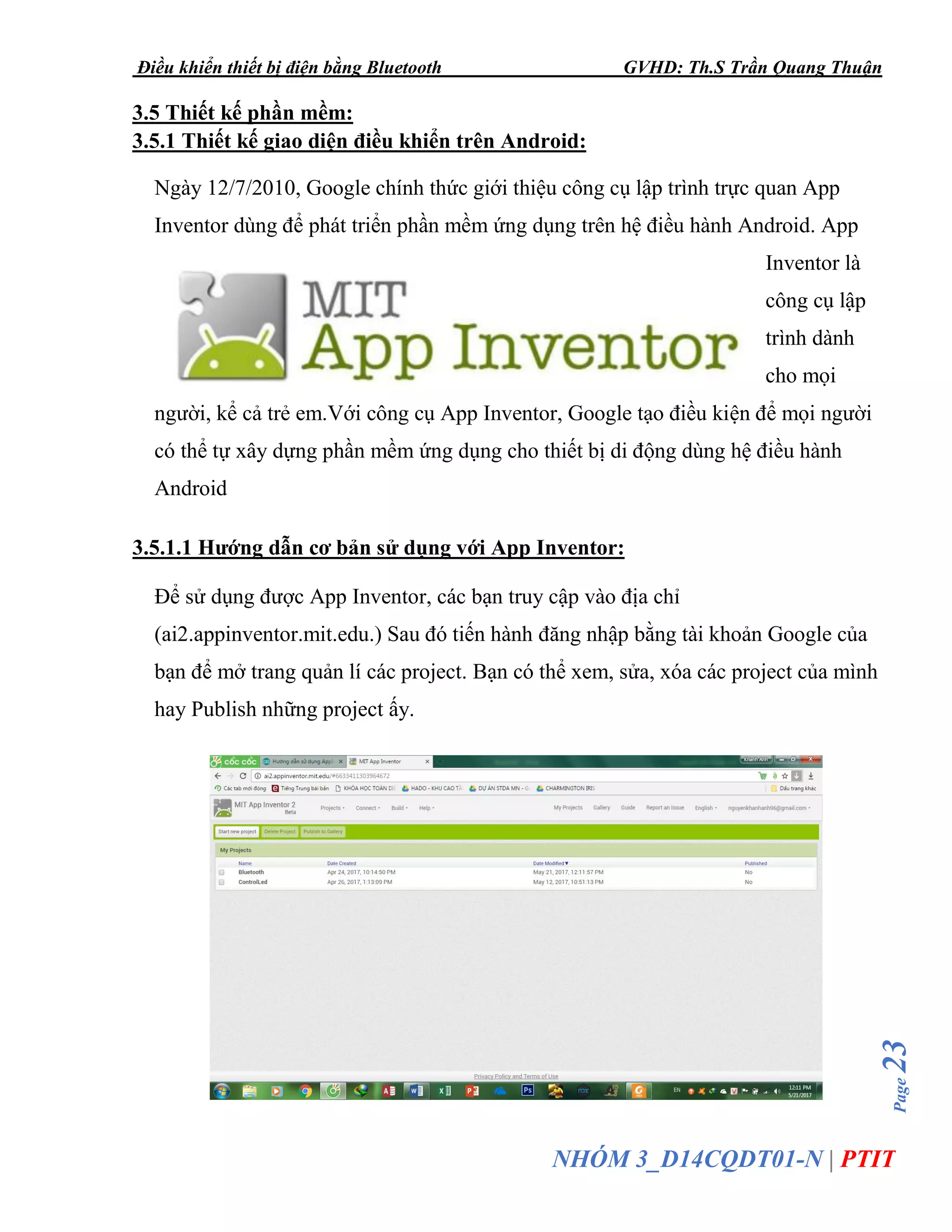 Điều khiển thiết bị điện bằng Bluetooth GVHD: Th.S Trần Quang Thuận
Page23
NHÓM 3_D14CQDT01-N | PTIT
3.5 Thiết kế phần mềm:
3.5.1 Thiết kế giao diện điều khiển trên Android:
Ngày 12/7/2010, Google chính thức giới thiệu công cụ lập trình trực quan App
Inventor dùng để phát triển phần mềm ứng dụng trên hệ điều hành Android. App
Inventor là
công cụ lập
trình dành
cho mọi
người, kể cả trẻ em.Với công cụ App Inventor, Google tạo điều kiện để mọi người
có thể tự xây dựng phần mềm ứng dụng cho thiết bị di động dùng hệ điều hành
Android
3.5.1.1 Hướng dẫn cơ bản sử dụng với App Inventor:
Để sử dụng được App Inventor, các bạn truy cập vào địa chỉ
(ai2.appinventor.mit.edu.) Sau đó tiến hành đăng nhập bằng tài khoản Google của
bạn để mở trang quản lí các project. Bạn có thể xem, sửa, xóa các project của mình
hay Publish những project ấy.
 