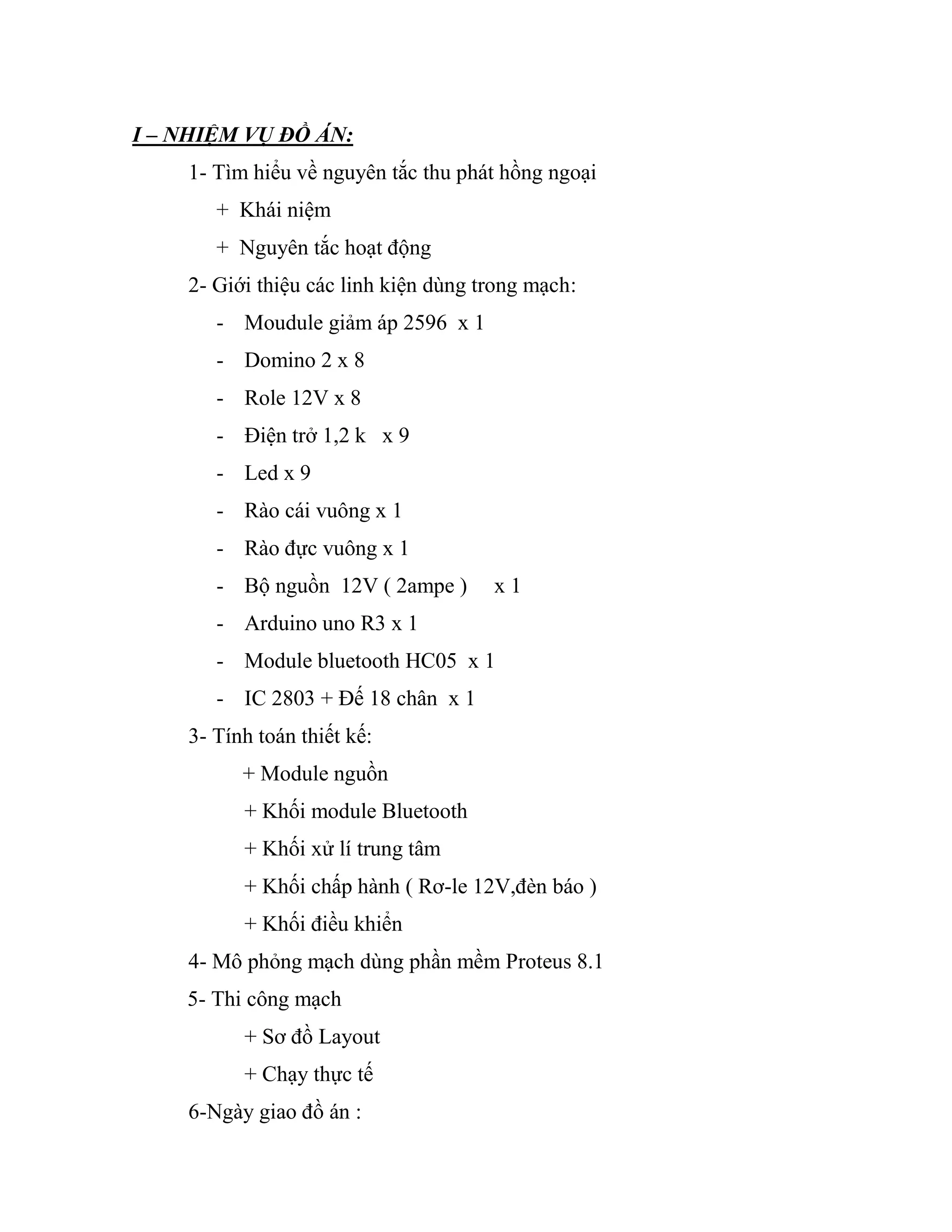 I – NHIỆM VỤ ĐỒ ÁN:
1- Tìm hiểu về nguyên tắc thu phát hồng ngoại
+ Khái niệm
+ Nguyên tắc hoạt động
2- Giới thiệu các linh kiện dùng trong mạch:
- Moudule giảm áp 2596 x 1
- Domino 2 x 8
- Role 12V x 8
- Điện trở 1,2 k x 9
- Led x 9
- Rào cái vuông x 1
- Rào đực vuông x 1
- Bộ nguồn 12V ( 2ampe ) x 1
- Arduino uno R3 x 1
- Module bluetooth HC05 x 1
- IC 2803 + Đế 18 chân x 1
3- Tính toán thiết kế:
+ Module nguồn
+ Khối module Bluetooth
+ Khối xử lí trung tâm
+ Khối chấp hành ( Rơ-le 12V,đèn báo )
+ Khối điều khiển
4- Mô phỏng mạch dùng phần mềm Proteus 8.1
5- Thi công mạch
+ Sơ đồ Layout
+ Chạy thực tế
6-Ngày giao đồ án :
 