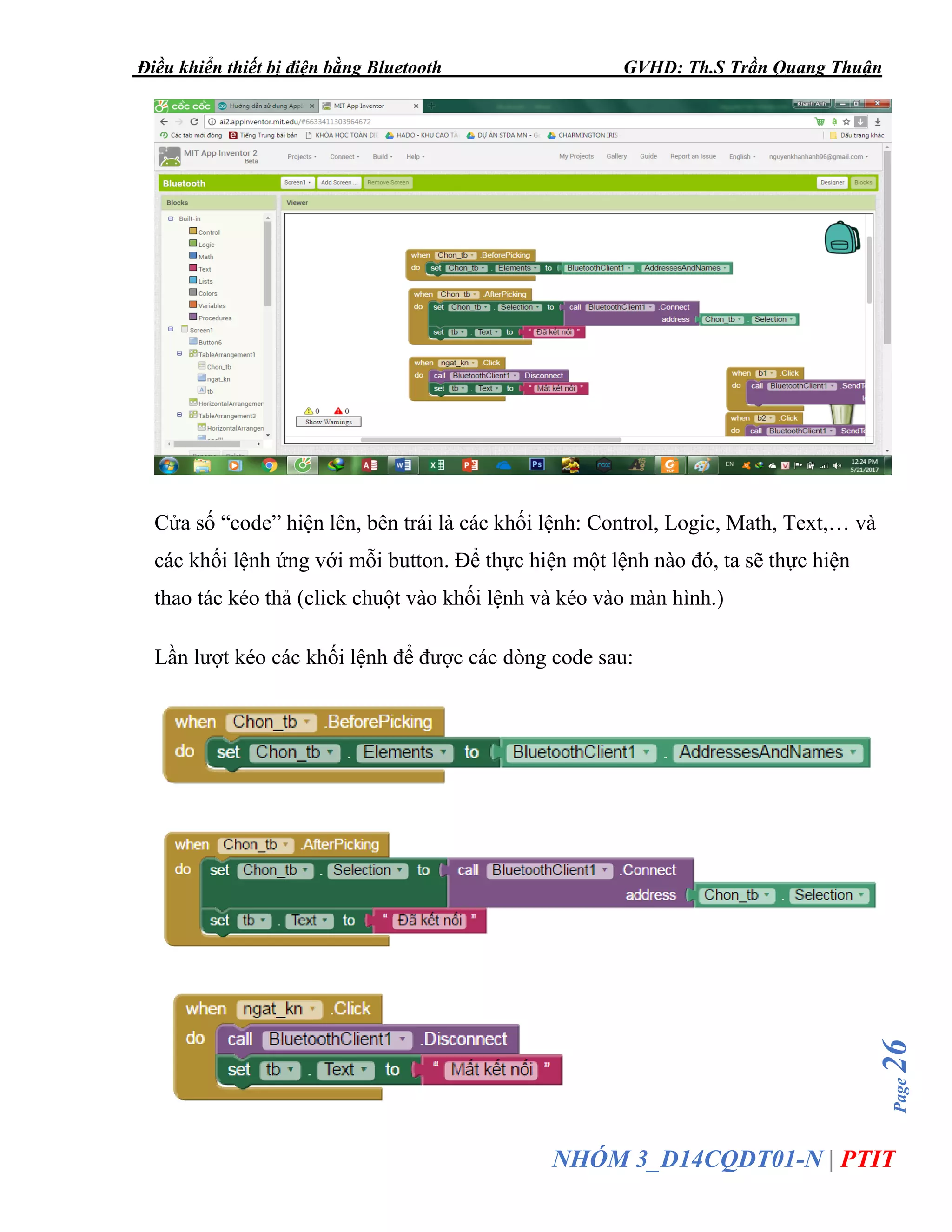 Điều khiển thiết bị điện bằng Bluetooth GVHD: Th.S Trần Quang Thuận
Page26
NHÓM 3_D14CQDT01-N | PTIT
Cửa số “code” hiện lên, bên trái là các khối lệnh: Control, Logic, Math, Text,… và
các khối lệnh ứng với mỗi button. Để thực hiện một lệnh nào đó, ta sẽ thực hiện
thao tác kéo thả (click chuột vào khối lệnh và kéo vào màn hình.)
Lần lượt kéo các khối lệnh để được các dòng code sau:
 