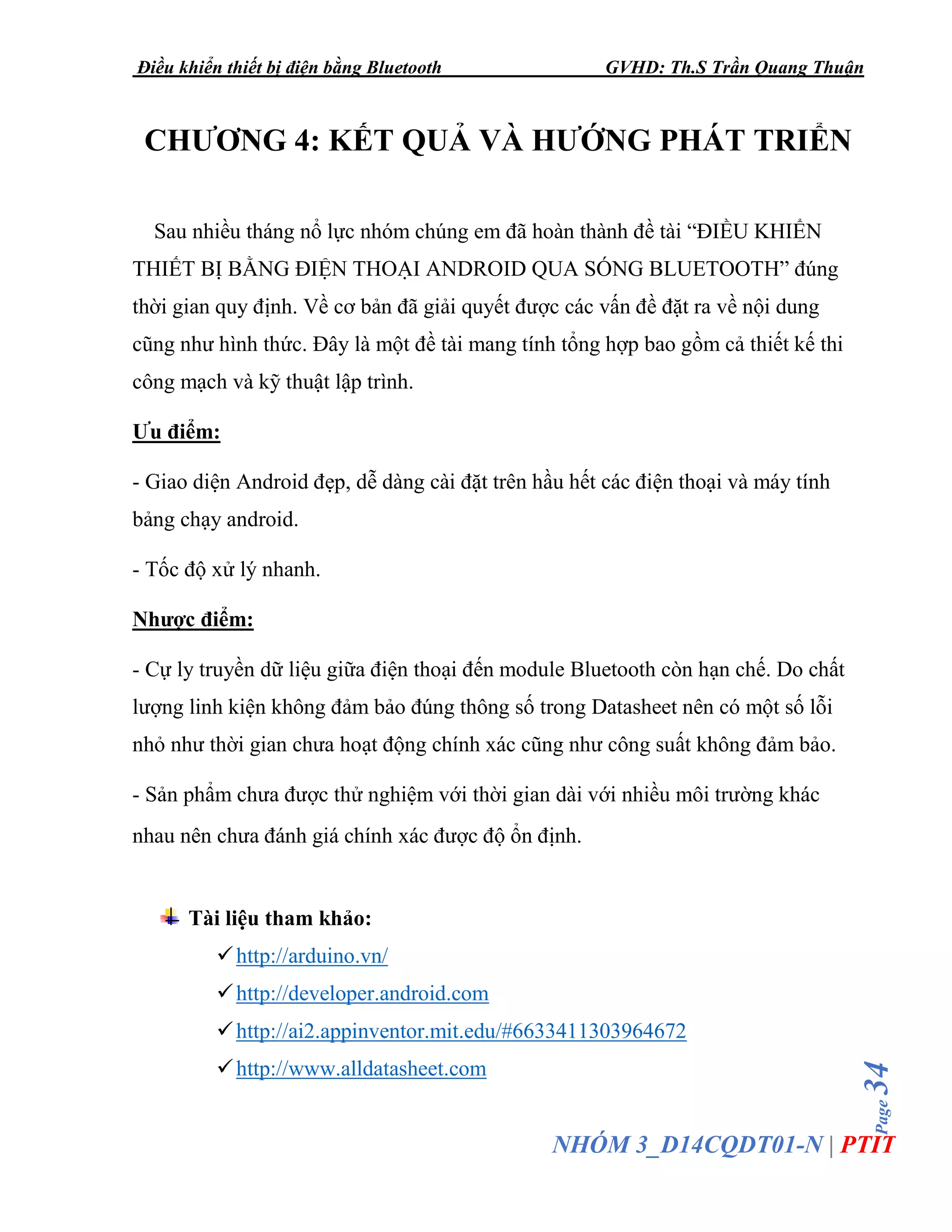 Điều khiển thiết bị điện bằng Bluetooth GVHD: Th.S Trần Quang Thuận
Page34
NHÓM 3_D14CQDT01-N | PTIT
CHƯƠNG 4: KẾT QUẢ VÀ HƯỚNG PHÁT TRIỂN
Sau nhiều tháng nổ lực nhóm chúng em đã hoàn thành đề tài “ĐIỀU KHIỂN
THIẾT BỊ BẰNG ĐIỆN THOẠI ANDROID QUA SÓNG BLUETOOTH” đúng
thời gian quy định. Về cơ bản đã giải quyết được các vấn đề đặt ra về nội dung
cũng như hình thức. Đây là một đề tài mang tính tổng hợp bao gồm cả thiết kế thi
công mạch và kỹ thuật lập trình.
Ưu điểm:
- Giao diện Android đẹp, dễ dàng cài đặt trên hầu hết các điện thoại và máy tính
bảng chạy android.
- Tốc độ xử lý nhanh.
Nhược điểm:
- Cự ly truyền dữ liệu giữa điện thoại đến module Bluetooth còn hạn chế. Do chất
lượng linh kiện không đảm bảo đúng thông số trong Datasheet nên có một số lỗi
nhỏ như thời gian chưa hoạt động chính xác cũng như công suất không đảm bảo.
- Sản phẩm chưa được thử nghiệm với thời gian dài với nhiều môi trường khác
nhau nên chưa đánh giá chính xác được độ ổn định.
Tài liệu tham khảo:
✓http://arduino.vn/
✓http://developer.android.com
✓http://ai2.appinventor.mit.edu/#6633411303964672
✓http://www.alldatasheet.com
 
