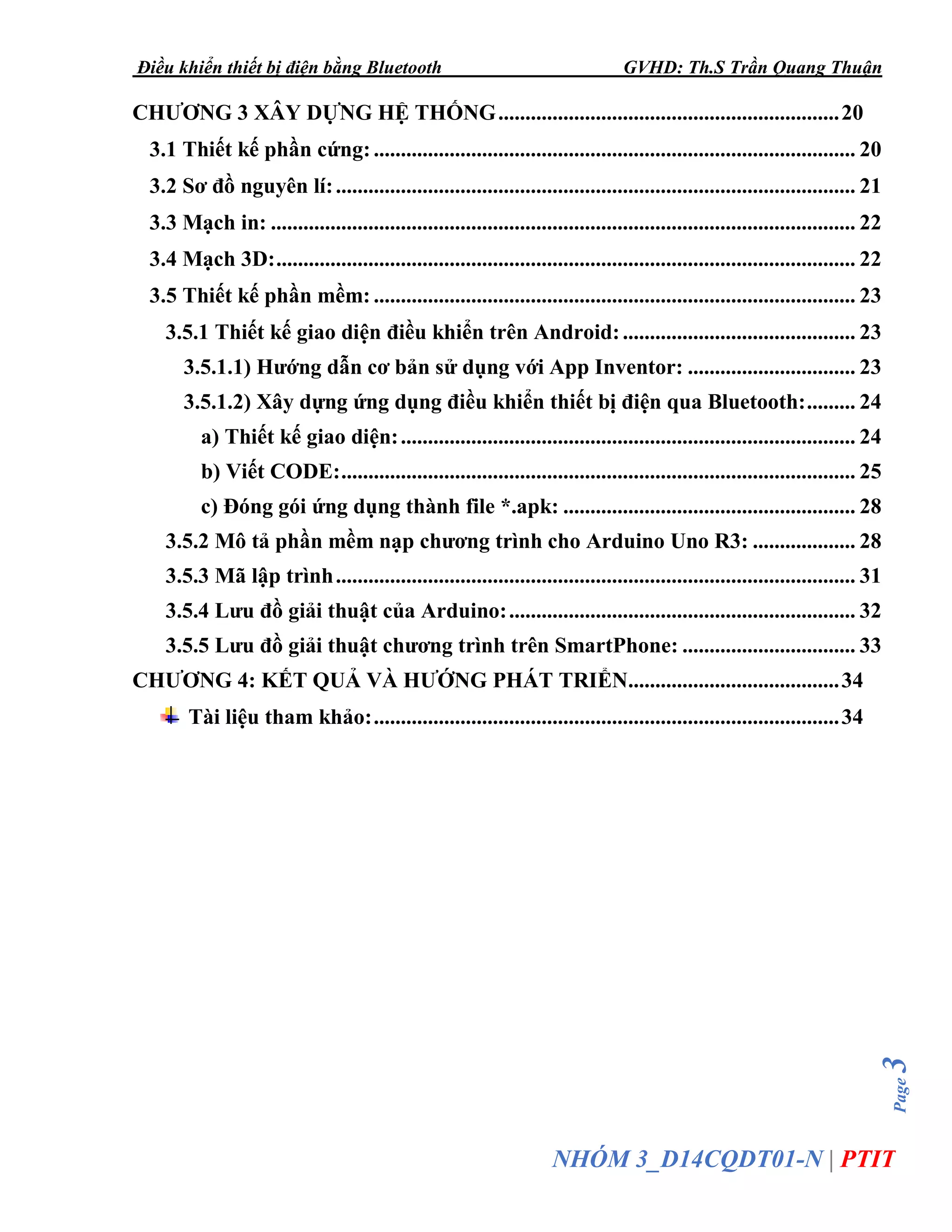 Điều khiển thiết bị điện bằng Bluetooth GVHD: Th.S Trần Quang Thuận
Page3
NHÓM 3_D14CQDT01-N | PTIT
CHƯƠNG 3 XÂY DỰNG HỆ THỐNG...............................................................20
3.1 Thiết kế phần cứng:......................................................................................... 20
3.2 Sơ đồ nguyên lí:................................................................................................ 21
3.3 Mạch in: ............................................................................................................ 22
3.4 Mạch 3D:........................................................................................................... 22
3.5 Thiết kế phần mềm: ......................................................................................... 23
3.5.1 Thiết kế giao diện điều khiển trên Android:........................................... 23
3.5.1.1) Hướng dẫn cơ bản sử dụng với App Inventor: ............................... 23
3.5.1.2) Xây dựng ứng dụng điều khiển thiết bị điện qua Bluetooth:......... 24
a) Thiết kế giao diện:.................................................................................... 24
b) Viết CODE:............................................................................................... 25
c) Đóng gói ứng dụng thành file *.apk: ...................................................... 28
3.5.2 Mô tả phần mềm nạp chương trình cho Arduino Uno R3: ................... 28
3.5.3 Mã lập trình................................................................................................ 31
3.5.4 Lưu đồ giải thuật của Arduino:................................................................ 32
3.5.5 Lưu đồ giải thuật chương trình trên SmartPhone: ................................ 33
CHƯƠNG 4: KẾT QUẢ VÀ HƯỚNG PHÁT TRIỂN.......................................34
Tài liệu tham khảo:......................................................................................34
 