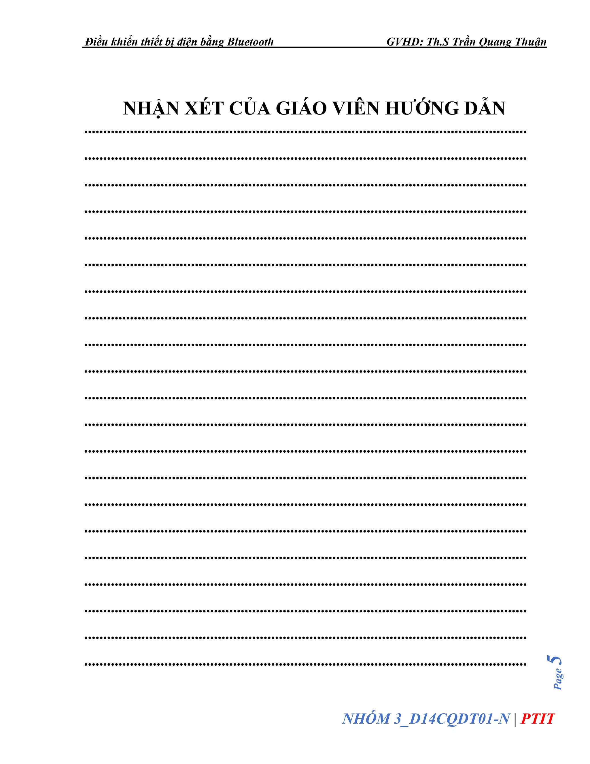 Điều khiển thiết bị điện bằng Bluetooth GVHD: Th.S Trần Quang Thuận
Page5
NHÓM 3_D14CQDT01-N | PTIT
NHẬN XÉT CỦA GIÁO VIÊN HƯỚNG DẪN
....................................................................................................................
....................................................................................................................
....................................................................................................................
....................................................................................................................
....................................................................................................................
....................................................................................................................
....................................................................................................................
....................................................................................................................
....................................................................................................................
....................................................................................................................
....................................................................................................................
....................................................................................................................
....................................................................................................................
....................................................................................................................
....................................................................................................................
....................................................................................................................
....................................................................................................................
....................................................................................................................
....................................................................................................................
....................................................................................................................
....................................................................................................................
 