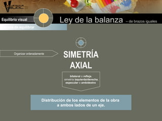 Formas de equilibrar
Ley de la balanza – de brazos igualesEquilibrio visual
SIMETRÍA
AXIAL
bilateral o refleja.
simetría izquierda/derecha,
especular o ambidextra
Distribución de los elementos de la obra
a ambos lados de un eje.
Organizar ordenadamente
 