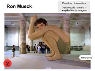 Ron Mueck.
Escultura hiperrealista
(varia escala humana –
ampliación de imagen)
“muchacho”
2
 