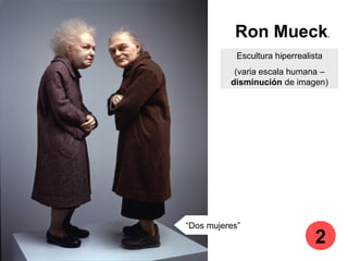 Ron Mueck.
Escultura hiperrealista
(varia escala humana –
disminución de imagen)
“Dos mujeres”
2
 