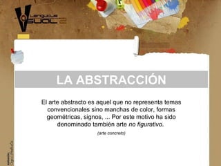 El arte abstracto es aquel que no representa temas
convencionales sino manchas de color, formas
geométricas, signos, ... Por este motivo ha sido
denominado también arte no figurativo.
(arte concreto)
LA ABSTRACCIÓN
 