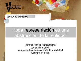 “toda representación es una
abstracción de la realidad”
(por más icónica-representativa
que sea la imagen,
siempre se trata de un recorte de la realidad
hecho por el artista)
ESCALA DE ICONICIDAD
 