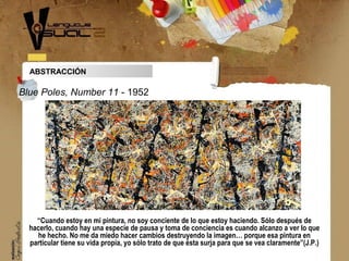 ABSTRACCIÓN
“Cuando estoy en mi pintura, no soy conciente de lo que estoy haciendo. Sólo después de
hacerlo, cuando hay una especie de pausa y toma de conciencia es cuando alcanzo a ver lo que
he hecho. No me da miedo hacer cambios destruyendo la imagen… porque esa pintura en
particular tiene su vida propia, yo sólo trato de que ésta surja para que se vea claramente”(J.P.)
Blue Poles, Number 11 - 1952
 