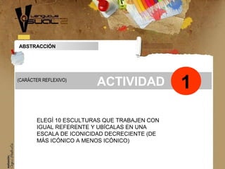 ABSTRACCIÓN
Concepto
ACTIVIDAD
ELEGÍ 10 ESCULTURAS QUE TRABAJEN CON
IGUAL REFERENTE Y UBÍCALAS EN UNA
ESCALA DE ICONICIDAD DECRECIENTE (DE
MÁS ICÓNICO A MENOS ICÓNICO)
1(CARÁCTER REFLEXIVO)
 
