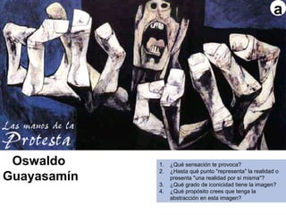 Ecuador
Oswaldo
Guayasamín
1. ¿Qué sensación te provoca?
2. ¿Hasta qué punto "representa" la realidad o
presenta "una realidad por sí misma"?
3. ¿Qué grado de iconicidad tiene la imagen?
4. ¿Qué propósito crees que tenga la
abstracción en esta imagen?
a
 