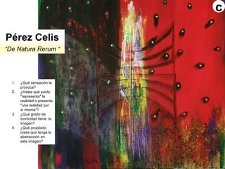 “De Natura Rerum “
1. ¿Qué sensación te
provoca?
2. ¿Hasta qué punto
"representa" la
realidad o presenta
"una realidad por
sí misma"?
3. ¿Qué grado de
iconicidad tiene la
imagen?
4. ¿Qué propósito
crees que tenga la
abstracción en
esta imagen?
Pérez Celis
c
 