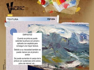 TEXTURA PINTURA
EMPASTES
Cuando se pinta se puede
extender la pintura con pincel o
aplicarla con espátula para
conseguir una mayor textura.
Debido a su viscosidad también se
puede marcar con el pincel o
arañar
Se puede aumentar el cuerpo de la
pintura con sustancias como arena,
polvo de mármol, etc…
 