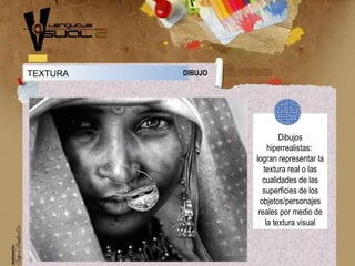 Dibujos
hiperrealistas:
logran representar la
textura real o las
cualidades de las
superficies de los
objetos/personajes
reales por medio de
la textura visual
TEXTURA DIBUJO
 