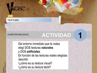 Concepto
ACTIVIDAD 1(CARÁCTER REFLEXIVO)
TEXTURA
Del entorno inmediato que te rodea
elegí DOS texturas naturales
y DOS artificiales.
En función de las texturas reales elegidas
describí:
•¿cómo es su textura visual?
•¿cómo es su textura táctil?
 