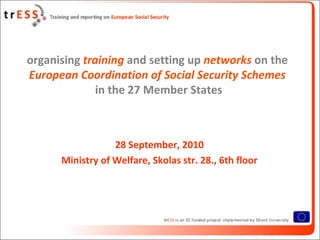 organising training and setting up networks on the
European Coordination of Social Security Schemes
              in the 27 Member States



                  28 September, 2010
      Ministry of Welfare, Skolas str. 28., 6th floor
 