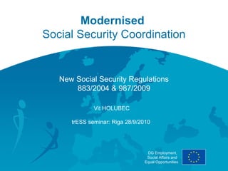Modernised
Social Security Coordination


   New Social Security Regulations
       883/2004 & 987/2009

              Vit HOLUBEC

      trESS seminar: Riga 28/9/2010




                                 DG Employment,
                                 Social Affairs and
                                Equal Opportunities
 