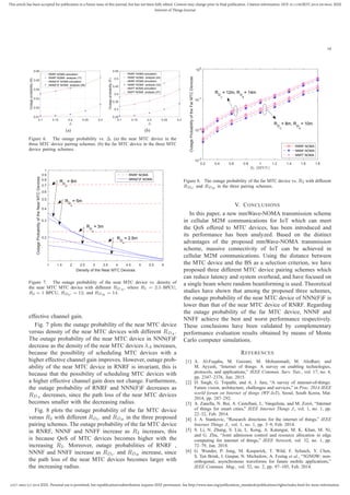 2327-4662 (c) 2018 IEEE. Personal use is permitted, but republication/redistribution requires IEEE permission. See http://www.ieee.org/publications_standards/publications/rights/index.html for more information.
This article has been accepted for publication in a future issue of this journal, but has not been fully edited. Content may change prior to final publication. Citation information: DOI 10.1109/JIOT.2018.2819645, IEEE
Internet of Things Journal
10
0.1 0.15 0.2 0.25 0.3
∆
0.01
0.02
0.03
0.04
0.05
0.06
Outageprobability(N)
RNRF NOMA simulation
RNRF NOMA analysis (17)
NNN(F)F NOMA simulation
NNN(F)F NOMA analysis (29)
(a)
0.1 0.15 0.2 0.25 0.3
∆
0.25
0.3
0.35
0.4
0.45
0.5
0.55
Outageprobability(F)
RNRF NOMA simulation
RNRF NOMA analysis (24)
NNNF NOMA simulation
NNNF NOMA analysis (33)
NNFF NOMA simulation
NNFF NOMA analysis (37)
(b)
Figure 6. The outage probability vs. ∆. (a) the near MTC device in the
three MTC device pairing schemes. (b) the far MTC device in the three MTC
device pairing schemes.
1 1.5 2 2.5 3 3.5 4 4.5 5 5.5 6
Density of the Near MTC Devices
0.2
0.3
0.4
0.5
0.6
0.7
0.8
0.9
1
OutageProbabilityoftheNearMTCDevices
RNRF NOMA
NNN(F)F NOMA
R
D
A
= 8m
R
D
A
= 5m
R
D
A
= 3m
R
D
A
= 2.5m
Figure 7. The outage probability of the near MTC device vs. density of
the near MTC MTC device with different RDA
, where R1 = 2.5 BPCU,
R2 = 1 BPCU, RDC
= 12, and RDB
= 14.
effective channel gain.
Fig. 7 plots the outage probability of the near MTC device
versus density of the near MTC devices with different RDA .
The outage probability of the near MTC device in NNN(F)F
decrease as the density of the near MTC devices λA increases,
because the possibility of scheduling MTC devices with a
higher effective channel gain improves. However, outage prob-
ability of the near MTC device in RNRF is invariant, this is
because that the possibility of scheduling MTC devices with
a higher effective channel gain does not change. Furthermore,
the outage probability of RNRF and NNN(F)F decreases as
RDA decreases, since the path loss of the near MTC devices
becomes smaller with the decreasing radius.
Fig. 8 plots the outage probability of the far MTC device
versus R2 with different RDC and RDB in the three proposed
pairing schemes. The outage probability of the far MTC device
in RNRF, NNNF and NNFF increase as R2 increases, this
is because QoS of MTC devices becomes higher with the
increasing R2. Moreover, outage probabilities of RNRF ,
NNNF and NNFF increase as RDC and RDB increase, since
the path loss of the near MTC devices becomes larger with
the increasing radius.
0.2 0.4 0.6 0.8 1 1.2 1.4 1.6 1.8
R2 (BPCU)
10-3
10-2
10-1
100
OutageProbabilityoftheFarMTCDevices
RNRF NOMA
NNNF NOMA
NNFF NOMA
R
D
C
= 12m, R
D
B
= 14m
R
D
C
= 8m, R
D
B
= 10m
Figure 8. The outage probability of the far MTC device vs. R2 with different
RDC
and RDB
in the three pairing schemes.
V. CONCLUSIONS
In this paper, a new mmWave-NOMA transmission scheme
in cellular M2M communications for IoT which can meet
the QoS offered to MTC devices, has been introduced and
its performance has been analyzed. Based on the distinct
advantages of the proposed mmWave-NOMA transmission
scheme, massive connectivity of IoT can be achieved in
cellular M2M communications. Using the distance between
the MTC device and the BS as a selection criterion, we have
proposed three different MTC device pairing schemes which
can reduce latency and system overhead, and have focused on
a single beam where random beamforming is used. Theoretical
studies have shown that among the proposed three schemes,
the outage probability of the near MTC device of NNN(F)F is
lower than that of the near MTC device of RNRF. Regarding
the outage probability of the far MTC device, NNNF and
NNFF achieve the best and worst performance respectively.
These conclusions have been validated by complementary
performance evaluation results obtained by means of Monte
Carlo computer simulations.
REFERENCES
[1] A. Al-Fuqaha, M. Guizani, M. Mohammadi, M. Aledhari, and
M. Ayyash, “Internet of things: A survey on enabling technologies,
protocols, and applications,” IEEE Commun. Surv. Tuts., vol. 17, no. 4,
pp. 2347–2376, Jun. 2015.
[2] D. Singh, G. Tripathi, and A. J. Jara, “A survey of internet-of-things:
Future vision, architecture, challenges and services,” in Proc. 2014 IEEE
world forum on Internet of things (WF-IoT), Seoul, South Korea, Mar.
2014, pp. 287–292.
[3] A. Zanella, N. Bui, A. Castellani, L. Vangelista, and M. Zorzi, “Internet
of things for smart cities,” IEEE Internet Things J., vol. 1, no. 1, pp.
22–32, Feb. 2014.
[4] J. A. Stankovic, “Research directions for the internet of things,” IEEE
Internet Things J., vol. 1, no. 1, pp. 3–9, Feb. 2014.
[5] S. Li, N. Zhang, S. Lin, L. Kong, A. Katangur, M. K. Khan, M. Ni,
and G. Zhu, “Joint admission control and resource allocation in edge
computing for internet of things,” IEEE Network, vol. 32, no. 1, pp.
72–79, Jan. 2018.
[6] G. Wunder, P. Jung, M. Kasparick, T. Wild, F. Schaich, Y. Chen,
S. Ten Brink, I. Gaspar, N. Michailow, A. Festag et al., “5GNOW: non-
orthogonal, asynchronous waveforms for future mobile applications,”
IEEE Commun. Mag., vol. 52, no. 2, pp. 97–105, Feb. 2014.
 