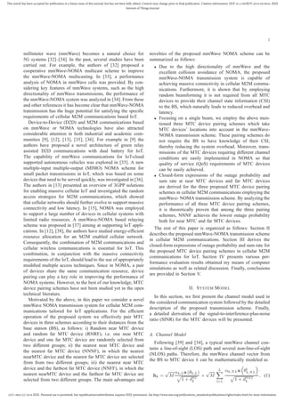 2327-4662 (c) 2018 IEEE. Personal use is permitted, but republication/redistribution requires IEEE permission. See http://www.ieee.org/publications_standards/publications/rights/index.html for more information.
This article has been accepted for publication in a future issue of this journal, but has not been fully edited. Content may change prior to final publication. Citation information: DOI 10.1109/JIOT.2018.2819645, IEEE
Internet of Things Journal
2
millimeter wave (mmWave) becomes a natural choice for
5G systems [32]–[34]. In the past, several studies have been
carried out. For example, the authors of [32] proposed a
cooperative mmWave-NOMA multicast scheme to improve
the mmWave-NOMA multicasting. In [33], a performance
analysis of NOMA in mmWave cells was provided. By con-
sidering key features of mmWave systems, such as the high
directionality of mmWave transmissions, the performance of
the mmWave-NOMA system was analyzed in [34]. From these
and other references it has become clear that mmWave-NOMA
transmission has the huge potential for satisfying the speciﬁc
requirements of cellular M2M communications based IoT.
Device-to-Device (D2D) and M2M communications based
on mmWave or NOMA technologies have also attracted
considerable attention in both industrial and academic com-
munities [9], [12], [13], [35], [36]. For example in [9] the
authors have proposed a novel architecture of green relay
assisted D2D communications with dual battery for IoT.
The capability of mmWave communications for IoT-cloud
supported autonomous vehicles was explored in [35]. A new
multiple-input multiple-output (MIMO) NOMA scheme for
small packet transmissions in IoT, which was based on some
devices that need to be served quickly, was investigated in [36].
The authors in [13] presented an overview of 3GPP solutions
for enabling massive cellular IoT and investigated the random
access strategies for M2M communications, which showed
that cellular networks should further evolve to support massive
connectivity and low latency. In [15], NOMA was employed
to support a large number of devices in cellular systems with
limited radio resources. A mmWave-NOMA based relaying
scheme was proposed in [37] aiming at supporting IoT appli-
cations. In [12], [38], the authors have studied energy-efﬁcient
resource allocation for an M2M enabled cellular network.
Consequently, the combination of M2M communications and
cellular wireless communications is essential for IoT. This
combination, in conjunction with the massive connectivity
requirements of the IoT, should lead to the use of appropriately
modiﬁed multiple access techniques. Since in NOMA, a pair
of devices share the same communication resource, device
pairing can play a key role in improving the performance of
NOMA systems. However, to the best of our knowledge, MTC
device pairing schemes have not been studied yet in the open
technical literature.
Motivated by the above, in this paper we consider a novel
mmWave NOMA transmission system for cellular M2M com-
munications tailored for IoT applications. For the efﬁcient
operation of the proposed system we effectively pair MTC
devices in three schemes according to their distances from the
base station (BS), as follows: i) Random near MTC device
and random far MTC device (RNRF), i.e. one near MTC
device and one far MTC device are randomly selected from
two different groups; ii) the nearest near MTC device and
the nearest far MTC device (NNNF), in which the nearest
nearMTC device and the nearest far MTC device are selected
from from two different groups; iii) the nearest near MTC
device and the farthest far MTC device (NNFF), in which the
nearest nearMTC device and the farthest far MTC device are
selected from two different groups. The main advantages and
novelties of the proposed mmWave NOMA scheme can be
summarized as follows:
• Due to the high directionality of mmWave and the
excellent collision avoidance of NOMA, the proposed
mmWave-NOMA transmission system is capable of
achieving massive connectivity in cellular M2M commu-
nications. Furthermore, it is shown that by employing
random beamforming it is not required from all MTC
devices to provide their channel state information (CSI)
to the BS, which naturally leads to reduced overhead and
latency.
• Focusing on a single beam, we employ the above men-
tioned three MTC device pairing schemes which take
MTC devices’ locations into account in the mmWave-
NOMA transmission scheme. These pairing schemes do
not require the BS to have knowledge of their CSI,
thereby reducing the system overhead. Moreover, trans-
missions of the MTC devices requiring different channel
conditions are easily implemented in NOMA so that
quality of service (QoS) requirements of MTC devices
can be easily achieved.
• Closed-form expressions of the outage probability and
sum rate at near MTC devices and far MTC devices
are derived for the three proposed MTC device pairing
schemes in cellular M2M communications employing the
mmWave- NOMA transmission scheme. By analyzing the
performance of all three MTC device pairing schemes,
it is theoretically proven that among the three pairing
schemes, NNNF achieves the lowest outage probability
both for near MTC and far MTC devices.
The rest of this paper is organized as follows: Section II
describes the proposed mmWave-NOMA transmission scheme
in cellular M2M communications. Section III derives the
closed-form expressions of outage probability and sum rate for
the proposed MTC device pairing schemes in cellular M2M
communications for IoT. Section IV presents various per-
formance evaluation results obtained my means of computer
simulations as well as related discussion. Finally, conclusions
are provided in Section V.
II. SYSTEM MODEL
In this section, we ﬁrst present the channel model used in
the considered communication system followed by the detailed
description of the proposed transmission scheme. Finally,
a detailed derivation of the signal-to-interference-plus-noise
ratio (SINR) for the MTC devices will be presented.
A. Channel Model
Following [39] and [34], a typical mmWave channel con-
tains a line-of-sight (LOS) path and several non-line-of-sight
(NLOS) paths. Therefore, the mmWave channel vector from
the BS to MTC device k can be mathematically modeled as
hk =
√
M
αk,La (θk,L)
1 + dαL
k
+
√
M
L
l=1
αk,NLa θl
k,NL
1 + dαNL
k
, (1)
 