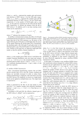 2327-4662 (c) 2018 IEEE. Personal use is permitted, but republication/redistribution requires IEEE permission. See http://www.ieee.org/publications_standards/publications/rights/index.html for more information.
This article has been accepted for publication in a future issue of this journal, but has not been fully edited. Content may change prior to final publication. Citation information: DOI 10.1109/JIOT.2018.2819645, IEEE
Internet of Things Journal
3
where αk,L and θk,L represent the complex gain and normal-
ized direction of MTC device k for the LOS path, respec-
tively; αk,NL and θk,NL represent the complex gain and the
normalized direction of MTC device k for the NLOS path,
respectively; L is the number of NLOS paths, and αL and
αNL are the path loss exponents for the LOS and the NLOS
path, respectively; dk denotes the distance from the BS to
MTC device k. In addition, a(θ) is an array steering vector
which can be expressed as
a(θ) =
1
√
M
1, e−jπθ
, · · · , e−jπ(M−1)θ
T
, (2)
where [·]T
indicates the transpose of matrix.
In mmWave communication systems, the effect of LOS path
is dominant because the path loss of NLOS exponents is much
larger than that of the LOS exponent, e.g. the power of the
signal following the LOS path is 20 dB higher than the power
of the signals following the NLOS paths [39]. Consequently,
the dominant path is the LOS path if such path exists, or the
dominant path is one of the NLOS paths if a LOS path doesn’t
exist. Similar to [39] and [34], we adopt the single-path (SP)
model, so that the mmWave channel simpliﬁes to
hk =
√
M
αka (θk)
1 + dα
k
, (3)
where αk is the complex gain of MTC device k and follows the
complex Gaussian distribution with zero mean and variance
1, i.e., αk ∼ CN (0, 1); θk is the normalized direction of the
dominant path for MTC device k, and θk ∼ Unif [−1, 1], i.e.,
θk is uniformly distributed between −1 and 1, while α is the
path loss exponent.
B. mmWave-NOMA Transmission
Since conventional beamforming requires that all MTC
devices provide their CSI to the BS, system overhead and
latency are inevitably increased. In order to reduce them,
random beamforming is employed, with each beam servicing
two MTC devices. For simplicity, we focus on a single beam,
which can be applied to multiple-beam case. The single beam
is expressed as
p = a (ν) , (4)
which is generated by the BS. In (4) and similar to [39]
and [34], ν is a random variable with uniformly distributed
between −1 and 1, i.e., ν ∼ Unif [−1, 1]. Note that a (ν) is
given by (2).
According to [39] and [34], the effective channel gain of
the MTC device k, hH
k p
2
, can be expressed as
hH
k p
2
=
M |αk|2
a (θk)H
p
2
1 + dα
k
=
|αk|
2
M−1
n=0
e−jπn(ν−θk)
2
M (1 + dα
k )
=
|αk|
2
sin2 πM(ν−θk)
2
M (1 + dα
k ) sin2 π(ν−θk)
2
=
|αk|
2
(1 + dα
k )
FM (ν − θk) , (5)
BS
v
'
CDR
ADR
BDR
BDAD
C AD DR RC ADC AC A
RDD
Figure 1. The proposed mmWave-NOMA downlink transmission scheme in
cellular M2M communications for IoT, which include a BS and two groups
of MTC devices, A = {Ai} and B = {Bj } located in the regions DA and
DB, respectively, which have a central angle of 2∆. Distributions of the near
MTC device (yellow circles) and the far MTC device (green circles) follow
HPPPs. The MTC devices located in DA and DB will be scheduled.
where FM (·) is the Fejér kernel. By increasing (ν − θk),
FM (ν − θk) goes to zero quickly. If the direction of channel
vector of MTC device k aligns to the direction of the beam
p, the MTC device will have a large effective channel gain.
Furthermore, a large number of MTC devices increase the
probability of alignment so that massive connectivity can
be more effectively supported by using a mmWave-NOMA
transmission scheme.
In this paper, we introduce a new mmWave-NOMA down-
link transmission scheme designed for cellular M2M commu-
nications for IoT applications for which one BS serves two
groups of MTC devices A = {Ai} and B = {Bj}, where
i = 1, 2, · · · , NA and j = 1, 2, · · · , NB. Nk (k ∈ {A, B})
denotes the number of MTC devices in two groups. The BS
equipped with M transmit antennas is located at the center
of the cell while each MTC device is equipped with a single
antenna. As illustrated in Fig. 1, and according to the operation
of the proposed transmission scheme, MTC devices which are
located at the wedge-shaped sector DA, with an angle of 2∆
and a radius RDA , and at the sector ring DB with a maximum
radius RDB and a minimum radius RDC , are scheduled. It is
noted that for the limiting case of ∆ → 0, a large effective
channel gain can be achieved.
We consider the scenario in which the MTC devices in
group A are deployed within the wedge-shaped sector DA,
and the devices in group B are deployed within the sector
ring DB. It is also assumed that RDC ≫ RDA so that the
channel conditions in these two coverage areas are different
for the two groups of MTC devices [40]. It is further as-
sumed that MTC devices are randomly deployed within the
wedge-shaped sector DA and the sector ring DB, and that
they follow a homogeneous Poisson point process (HPPP)
Φk (k ∈ {A, B}) with density λk. Thus, the probability dis-
tribution of Nk (k ∈ {A, B}) is P(Nk = n) = µn
k e−µk
/n!,
where µA = ∆R2
DA
λA and µB = ∆(R2
DB
− R2
DC
)λB.
As previously mentioned, two MTC devices are selected
to implement NOMA, with one of them belongs to group
A and the other one to group B. Furthermore, based on the
 