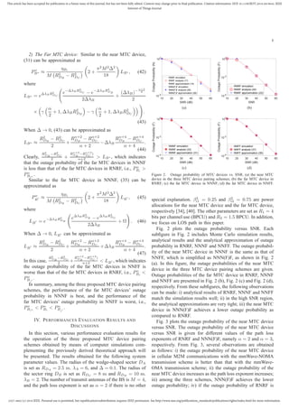 2327-4662 (c) 2018 IEEE. Personal use is permitted, but republication/redistribution requires IEEE permission. See http://www.ieee.org/publications_standards/publications/rights/index.html for more information.
This article has been accepted for publication in a future issue of this journal, but has not been fully edited. Content may change prior to final publication. Citation information: DOI 10.1109/JIOT.2018.2819645, IEEE
Internet of Things Journal
8
2) The Far MTC device: Similar to the near MTC device,
(31) can be approximated as
Po
B∗ ≈
ηBi
M R2
DB
− R2
DC
2 +
π2
M2
∆2
18
LB∗ , (42)
where
LB∗ = e∆λBR2
DC
e−∆λBR2
DC − e−∆λBR2
DB
2∆λB
+
(∆λB)− α+2
2
2
× γ
α
2
+ 1, ∆λBR2
DB
− γ
α
2
+ 1, ∆λBR2
DC
.
(43)
When ∆ → 0, (43) can be approximated as
LB∗ ≈
R2
DB
− R2
DC
2
+
Rα+2
DB
− Rα+2
DC
α + 2
−∆λB
Rα+4
DB
− Rα+4
DC
α + 4
.
(44)
Clearly,
R2
DB
−R2
DC
2 +
Rα+2
DB
−Rα+2
DC
)
α+2 > LB∗ , which indicates
that the outage probability of the far MTC devices in NNNF
is less than that of the far MTC devices in RNRF, i.e., Po
Bi
>
Po
Bi∗
.
Similar to the far MTC device in NNNF, (35) can be
approximated as
Po
B′ ≈
ηBi
M R2
DB
− R2
DC
2 +
π2
M2
∆2
18
LB′ , (45)
where
LB′ = e−∆λBR2
DB
e∆λBR2
DB − e∆λBR2
DC
2∆λB
+ Ω . (46)
When ∆ → 0, LB′ can be approximated as
LB′ ≈
R2
DB
− R2
DC
2
+
Rα+2
DB
− Rα+2
DC
α + 2
+∆λB
Rα+4
DB
− Rα+4
DC
α + 4
.
(47)
In this case,
R2
DB
−R2
DC
2 +
Rα+2
DB
−Rα+2
DC
)
α+2 < LB′ , which indicates
the outage probability of the far MTC devices in NNFF is
worse than that of the far MTC devices in RNRF, i.e., Po
Bi
<
Po
Bi
′
.
In summary, among the three proposed MTC device pairing
schemes, the performance of the far MTC devices’ outage
probability in NNNF is best, and the performance of the
far MTC devices’ outage probability in NNFF is worst, i.e.,
Po
Bi∗
< Po
Bi
< Po
Bi
′
.
IV. PERFORMANCES EVALUATION RESULTS AND
DISCUSSIONS
In this section, various performance evaluation results for
the operation of the three proposed MTC device pairing
schemes obtained by means of computer simulations com-
plementing the previously derived theoretical approach will
be presented. The results obtained for the following system
parameter values. The radius of the wedge-shaped sector DA
is set as RDA = 2.5 m. λA = 6, and ∆ = 0.1. The radius of
the sector ring DB is set as RDC = 8 m and RDB = 10 m.
λB = 2. The number of transmit antennas of the BS is M = 4,
and the path loss exponent is set as α = 2 if there is no other
10 20 30 40 50 60
SNR (dB)
10
-5
10
0
OutageProbability(N)
RNRF simulation
RNRF analysis (17)
RNRF approximation (15)
NNN(F)F simulation
NNN(F)F analysis (29)
NNN(F)F approximation (26)
(a)
10 20 30 40 50 60
SNR
10
-4
10
-2
10
0
OutageProbability(F)
RNRF simulation
RNRF analysis (24)
RNRF approximation (22)
(b)
10 20 30 40 50 60
SNR (dB)
10
-4
10
-2
10
0
OutageProbability(F)
NNNF simulation
NNNF analysis (33)
NNNF approximation (31)
(c)
10 20 30 40 50 60
SNR (dB)
10
-4
10
-2
10
0
OutageProbability(F)
NNFF simulation
NNFF analysis (37)
NNFF approximation (35)
(d)
Figure 2. Outage probability of MTC devices vs. SNR. (a) the near MTC
device in the three MTC device pairing schemes; (b) the far MTC device in
RNRF; (c) the far MTC device in NNNF; (d) the far MTC device in NNFF.
special explanation. β2
i1 = 0.25 and β2
i2 = 0.75 are power
allocations for the near MTC device and the far MTC device,
respectively [34], [40]. The other parameters are set as R1 = 4
bits per channel use (BPCU) and R2 = 1.5 BPCU. In addition,
we focus on LOS path in this paper.
Fig. 2 plots the outage probability versus SNR. Each
subﬁgure in Fig. 2 includes Monte Carlo simulation results,
analytical results and the analytical approximation of outage
probability in RNRF, NNNF and NNFF. The outage probabil-
ity of the near MTC device in NNNF is the same as that of
NNFF, which is simpliﬁed as NNN(F)F, as shown in Fig. 2
(a). In this ﬁgure, the outage probabilities of the near MTC
device in the three MTC device pairing schemes are given.
Outage probabilities of the far MTC device in RNRF, NNNF
and NNFF are presented in Fig. 2 (b), Fig. 2 (c) and Fig. 2 (d),
respectively. From these subﬁgures, the following observations
can be made: i) analytical results of RNRF, NNNF and NNFF
match the simulation results well; ii) in the high SNR region,
the analytical approximations are very tight; iii) the near MTC
device in NNN(F)F achieves a lower outage probability as
compared to RNRF.
Fig. 3 plots the outage probability of the near MTC device
versus SNR. The outage probability of the near MTC device
versus SNR is given for different values of the path loss
exponents of RNRF and NNN(F)F, namely α = 2 and α = 3,
respectively. From Fig. 3, several observations are obtained
as follows: i) the outage probability of the near MTC device
in cellular M2M communications with the mmWave-NOMA
transmission scheme is better than that with the mmWave-
OMA transmission scheme; ii) the outage probability of the
near MTC device increases as the path loss exponent increases;
iii) among the three schemes, NNN(F)F achieves the lower
outage probability; iv) if the outage probability of RNRF is
 