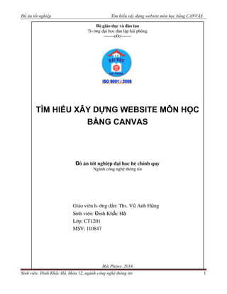 Đồ án tốt nghiệp Tìm hiểu xây dựng website môn học bằng CANVÁS
Sinh viên: Đinh Khắc Hà, khóa 12, ngành công nghệ thông tin 1
LỜI CẢM ƠN
Bé gi¸o dôc vµ ®µo t¹o
Tr-êng ®¹i häc d©n lËp h¶i phßng
-------o0o-------
TÌM HIỂU XÂY DỰNG WEBSITE MÔN HỌC
BẰNG CANVAS
Đå ¸n tèt nghiÖp ®¹i häc hÖ chÝnh quy
Ngµnh c«ng nghÖ th«ng tin
Gi¸o viªn h-íng dÉn: Ths. Vũ Anh Hùng
Sinh viªn: Đinh Khắc Hà
Líp: CT1201
MSV: 110847
H¶i Phßng, 2014
 