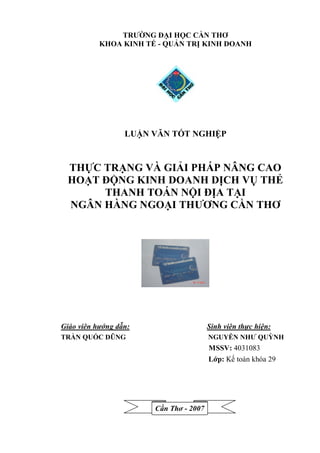 TRƯỜNG ĐẠI HỌC CẦN THƠ
           KHOA KINH TẾ - QUẢN TRỊ KINH DOANH




                  LUẬN VĂN TỐT NGHIỆP


 THỰC TRẠNG VÀ GIẢI PHÁP NÂNG CAO
 HOẠT ĐỘNG KINH DOANH DỊCH VỤ THẺ
      THANH TOÁN NỘI ĐỊA TẠI
 NGÂN HÀNG NGOẠI THƯƠNG CẦN THƠ




Giáo viên hướng dẫn:                    Sinh viên thực hiện:
TRẦN QUỐC DŨNG                          NGUYỄN NHƯ QUỲNH
                                        MSSV: 4031083
                                        Lớp: Kế toán khóa 29




                       Cần Thơ - 2007
 