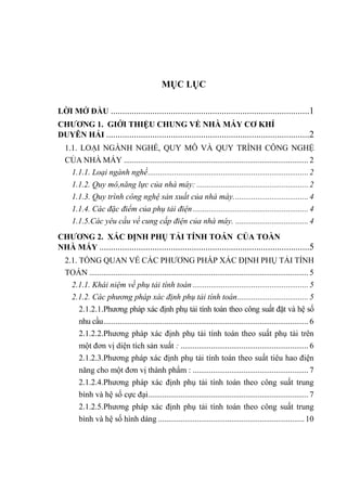 MỤC LỤC
LỜI MỞ ĐẦU ......................................................................................1
CHƢƠNG 1. GIỚI THIỆU CHUNG VỀ NHÀ MÁY CƠ KHÍ
DUYÊN HẢI ........................................................................................2
1.1. LOẠI NGÀNH NGHỀ, QUY MÔ VÀ QUY TRÌNH CÔNG NGHỆ
CỦA NHÀ MÁY ........................................................................................... 2
1.1.1. Loại ngành nghề............................................................................... 2
1.1.2. Quy mô,năng lực của nhà máy: ....................................................... 2
1.1.3. Quy trình công nghệ sản xuất của nhà máy..................................... 4
1.1.4. Các đặc điểm của phụ tải điện......................................................... 4
1.1.5.Các yêu cầu về cung cấp điện của nhà máy. .................................... 4
CHƢƠNG 2. XÁC ĐỊNH PHỤ TẢI TÍNH TOÁN CỦA TOÀN
NHÀ MÁY ...........................................................................................5
2.1. TỔNG QUAN VỀ CÁC PHƢƠNG PHÁP XÁC ĐỊNH PHỤ TẢI TÍNH
TOÁN ............................................................................................................ 5
2.1.1. Khái niệm về phụ tải tính toán ......................................................... 5
2.1.2. Các phương pháp xác định phụ tải tính toán................................... 5
2.1.2.1.Phƣơng pháp xác định phụ tải tính toán theo công suất đặt và hệ số
nhu cầu..................................................................................................... 6
2.1.2.2.Phƣơng pháp xác định phụ tải tính toán theo suất phụ tải trên
một đơn vị diện tích sản xuất : ............................................................... 6
2.1.2.3.Phƣơng pháp xác định phụ tải tính toán theo suất tiêu hao điện
năng cho một đơn vị thành phẩm : ......................................................... 7
2.1.2.4.Phƣơng pháp xác định phụ tải tính toán theo công suất trung
bình và hệ số cực đại............................................................................... 7
2.1.2.5.Phƣơng pháp xác định phụ tải tính toán theo công suất trung
bình và hệ số hình dáng ........................................................................10
 