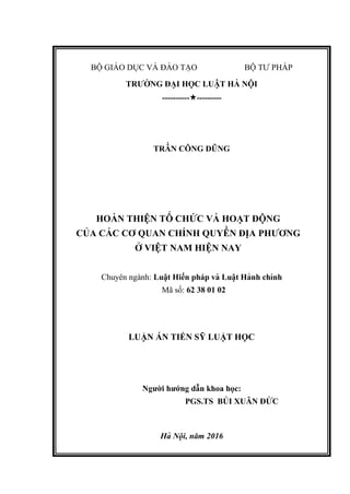 BỘ GIÁ O DỤC VÀ ĐÀ O TẠO BỘ TƯ PHÁ P
TRƯỜ NG ĐẠI HỌC LUẬT HÀ NỘI
-------------------
TRẦ N CÔNG DŨNG
HOÀ N THIỆN TỔ CHỨ C VÀ HOẠT ĐỘNG
CỦ A CÁ C CƠ QUAN CHÍNH QUYỀ N ĐI ̣A PHƯƠNG
Ở VIỆT NAM HIỆN NAY
Chuyên ngành: Luật Hiến pháp và Luâ ̣t Hành chính
Mã số: 62 38 01 02
LUẬN ÁN TIẾN SỸ LUẬT HỌC
Người hướng dẫn khoa học:
PGS.TS BÙ I XUÂN ĐỨ C
Hà Nội, năm 2016
 