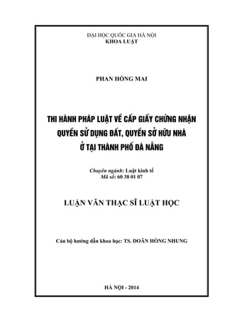 ĐẠI HỌC QUỐC GIA HÀ NỘI
KHOA LUẬT
PHAN HỒNG MAI
THI HµNH PH¸P LUËT VÒ CÊP GIÊY CHøNG NHËN
QUYÒN Sö DôNG §ÊT, QUYÒN Së H÷U NHµ
ë T¹I THµNH PHè §µ N½NG
Chuyên ngành: Luật kinh tế
Mã số: 60 38 01 07
LUẬN VĂN THẠC SĨ LUẬT HỌC
Cán bộ hướng dẫn khoa học: TS. DOÃN HỒNG NHUNG
HÀ NỘI - 2014
 