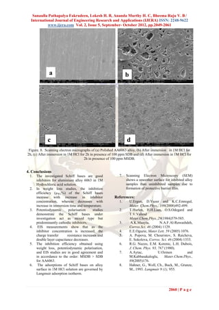 Sanaulla Pathapalya Fakrudeen, Lokesh H. B, Ananda Murthy H. C, Bheema Raju V. B /
  International Journal of Engineering Research and Applications (IJERA) ISSN: 2248-9622
            www.ijera.com Vol. 2, Issue 5, September- October 2012, pp.2049-2061




              a                                                b




             c                                                 d
 Figure. 8. Scanning electron micrographs of (a) Polished AA6063 alloy, (b) After immersion in 1M HCl for
2h, (c) After immersion in 1M HCl for 2h in presence of 100 ppm SDB and (d) After immersion in 1M HCl for
                                     2h in presence of 100 ppm MSDB.


4. Conclusions
 1.   The investigated Schiff bases are good              7.   Scanning Electron Microscopy (SEM)
      inhibitors for aluminium alloy 6063 in 1M                shows a smoother surface for inhibited alloy
      Hydrochloric acid solution.                              samples than uninhibited samples due to
 2.   In weight loss studies, the inhibition                   formation of protective barrier film.
      efficiency (µWL%) of the Schiff bases
      increase with increase in inhibitor              References:
      concentration, whereas decreases with               1.       U.Ergun, D.Yuzer and K.C.Emregul,
      increase in immersion time and temperature.                  Mater. Chem.Phys., 109(2008)492-499.
 3.   Potentiodynamic       polarisation     studies      2.       T.Hurlen, H.H.Lian, O.S.Odegard and
      demonstrate the Schiff bases under                           T.V.Valand
      investigation act as mixed type but                          Mater.Chem.Phys.,29(1984)579-585.
      predominantly cathodic inhibitors.                  3.        A.K.Maayta,        N.A.F.Al-Rawashdeh,
 4.    EIS measurements show that as the                           Corros.Sci. 46 (2004) 1129.
      inhibitor concentration is increased, the           4.       E.E.Oguzie, Mater.Lett. 59 (2005) 1076.
      charge transfer      resistance increases and       5.       A. Popova, M. Chouristov, S. Raicheva,
      double layer capacitance decreases.                          E. Sokolova, Corros. Sci. 46 (2004) 1333.
 5.   The inhibition efficiency obtained using            6.       R.G. Nuzzo, E.M. Korenic, L.H. Dubois,
      weight loss, potentiodynamic polarisation,                   J. Chem. Phys. 93, 767 (1980).
      and EIS studies are in good agreement and           7.       A.Aytac,           U.Ozmen            and
      in accordance to the order: MSDB > SDB                       M.Kabbasakaloglu,      Mater.Chem.Phys.,
      for AA6063.                                                  89(2005)176.
 6.    The adsorptions of Schiff bases on alloy           8.       Hahner, G., Woll, Ch., Buck, M., Grunze,
      surface in 1M HCl solution are governed by                   M., 1993. Langmuir 9 (1), 955.
      Langmuir adsorption isotherm.



                                                                                            2060 | P a g e
 
