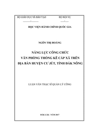 BỘ GIÁO DỤC VÀ ĐÀO TẠO BỘ NỘI VỤ
…………/………… ……/……
HỌC VIỆN HÀNH CHÍNH QUỐC GIA
NGÔN THỊ HOÀNG
NĂNG LỰC CÔNG CHỨC
VĂN PHÒNG THỐNG KÊ CẤP XÃ TRÊN
ĐỊA BÀN HUYỆN CƢ JÚT, TỈNH ĐẮK NÔNG
LUẬN VĂN THẠC SĨ QUẢN LÝ CÔNG
ĐẮK LẮK - NĂM 2017
 