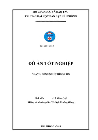 BỘ GIÁO DỤC VÀ ĐÀO TẠO
TRƯỜNG ĐẠI HỌC DÂN LẬP HẢI PHÒNG
-------------------------------
ISO 9001:2015
ĐỒ ÁN TỐT NGHIỆP
NGÀNH: CÔNG NGHỆ THÔNG TIN
Sinh viên : Lê Minh Quý
Giảng viên hướng dẫn: TS. Ngô Trường Giang
HẢI PHÒNG - 2018
 