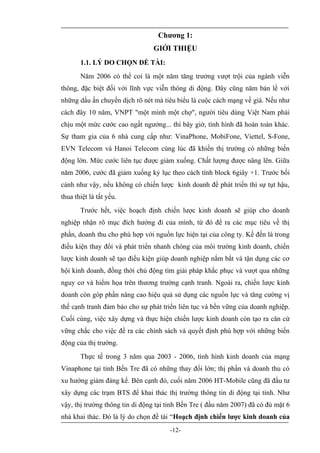 Chương 1:
                                GIỚI THIỆU
       1.1. LÝ DO CHỌN ĐỀ TÀI:
       Năm 2006 có thể coi là một năm tăng trưởng vượt trội của ngành viễn
thông, đặc biệt đối với lĩnh vực viễn thông di động. Đây cũng năm bản lề với
những dấu ấn chuyển dịch rõ nét mà tiêu biểu là cuộc cách mạng về giá. Nếu như
cách đây 10 năm, VNPT "một mình một chợ", người tiêu dùng Việt Nam phải
chịu một mức cước cao ngất ngưởng... thì bây giờ, tình hình đã hoàn toàn khác.
Sự tham gia của 6 nhà cung cấp như: VinaPhone, MobiFone, Viettel, S-Fone,
EVN Telecom và Hanoi Telecom cùng lúc đã khiến thị trường có những biến
động lớn. Mức cước liên tục được giảm xuống. Chất lượng được nâng lên. Giữa
năm 2006, cước đã giảm xuống kỷ lục theo cách tính block 6giây +1. Trước bối
cảnh như vậy, nếu không có chiến lược kinh doanh để phát triển thì sự tụt hậu,
thua thiệt là tất yếu.
       Trước hết, việc hoạch định chiến lược kinh doanh sẽ giúp cho doanh
nghiệp nhận rõ mục đích hướng đi của mình, từ đó đề ra các mục tiêu về thị
phần, doanh thu cho phù hợp với nguồn lực hiện tại của công ty. Kế đến là trong
điều kiện thay đổi và phát triển nhanh chóng của môi trường kinh doanh, chiến
lược kinh doanh sẽ tạo điều kiện giúp doanh nghiệp nắm bắt và tận dụng các cơ
hội kinh doanh, đồng thời chủ động tìm giải pháp khắc phục và vượt qua những
nguy cơ và hiểm họa trên thương trường cạnh tranh. Ngoài ra, chiến lược kinh
doanh còn góp phần nâng cao hiệu quả sử dụng các nguồn lực và tăng cường vị
thế cạnh tranh đảm bảo cho sự phát triển liên tục và bền vững của doanh nghiệp.
Cuối cùng, việc xây dựng và thực hiện chiến lược kinh doanh còn tạo ra căn cứ
vững chắc cho việc đề ra các chính sách và quyết định phù hợp với những biến
động của thị trường.
       Thực tế trong 3 năm qua 2003 - 2006, tình hình kinh doanh của mạng
Vinaphone tại tỉnh Bến Tre đã có những thay đổi lớn; thị phần và doanh thu có
xu hướng giảm đáng kể. Bên cạnh đó, cuối năm 2006 HT-Mobile cũng đã đầu tư
xây dựng các trạm BTS để khai thác thị trường thông tin di động tại tỉnh. Như
vậy, thị trường thông tin di động tại tỉnh Bến Tre ( đầu năm 2007) đã có đủ mặt 6
nhà khai thác. Đó là lý do chọn đề tài “Hoạch định chiến lược kinh doanh của
                                      -12-
 