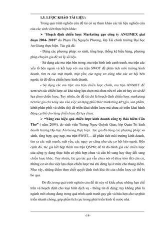 1.5. LƯỢC KHẢO TÀI LIỆU:
      Trong quá trình nghiên cứu đề tài có sự tham khảo các tài liệu nghiên cứu
của các sinh viên thực hiện khác:
       “Hoạch định chiến lược Marketing gạo công ty ANGIMEX giai
đoạn 2004- 2010” do Phạm Thị Nguyên Phương, lớp Tài chính trường Đại học
An Giang thực hiện. Tác giả đã:
      - Dùng các phương pháp: so sánh, tổng hợp, thống kê biểu bảng, phương
pháp chuyên gia để xử lý số liệu.
      - Sử dụng các ma trận bên trong, ma trận hình ảnh cạnh tranh, ma trận các
yếu tố bên ngoài và kết hợp với ma trận SWOT để phân tích môi trường kinh
doanh, tìm ra các mặt mạnh, mặt yếu; các nguy cơ cũng như các cơ hội bên
ngoài; từ đó đề ra chiến lược kinh doanh.
      - Sử dụng các ma trận: ma trận chiến lược chính, ma trận ANSOFF để
xem xét các chiến lược có khả năng lựa chọn mà chưa nêu rõ căn cứ hay cơ sở để
lựa chọn chiến lược. Tuy nhiên, do đề tài chỉ là hoạch định chiến lược marketing
nên tác giả chỉ xoáy sâu vào việc sử dụng phối thức marketing 4P (giá, sản phẩm,
kênh phân phối và chiêu thị) để triển khai chiến lược mà chưa có triển khai hành
động cụ thể cho từng chiến lược đã lựa chọn.
       “Nâng cao hiệu quả chiến lược kinh doanh công ty Bảo hiểm Cần
Thơ” ( năm 2004), do sinh viên Tưởng Ngọc Quỳnh Giao, lớp Quản Trị kinh
doanh trường Đại học An Giang thực hiện. Tác giả đã dùng các phương pháp: so
sánh, tổng hợp, quy nạp, ma trận SWOT,... để phân tích môi trường kinh doanh,
tìm ra các mặt mạnh, mặt yếu; các nguy cơ cũng như các cơ hội bên ngoài. Bên
cạnh đó, tác giả kết hợp thêm ma trận QSPM; để từ đó đánh giá các chiến lược
của công ty đang thực hiện có phù hợp chưa và cần bổ sung hay thay đổi sang
chiến lược khác. Tuy nhiên, tác giả tác giả vẫn chưa nói rõ (hay tóm tắt) căn cứ,
những cơ sở cho việc lựa chọn chiến lược mà chỉ dừng lại ở mức cho thang điểm.
Như vậy, những điểm then chốt quyết định tính khả thi của chiến lược có thể bị
bỏ qua.

          Do đó, trong quá trình nghiên cứu đề tài này sẽ khắc phục những hạn chế
trên và hoạch định cho loại hình dịch vụ - thông tin di động; tuy không phải là
ngành mới nhưng đang trong quá trình cạnh tranh gay gắt và hứa hẹn cho sự phát
triển nhanh chóng, góp phần tích cực trong phát triển kinh tế nước nhà.



                                       -14-
 