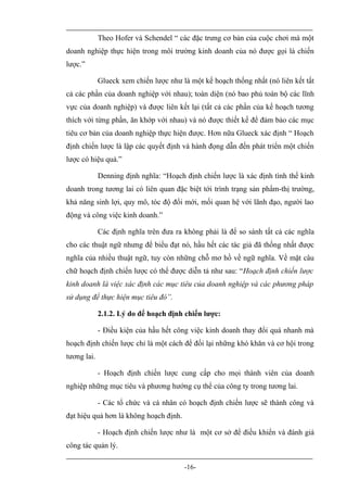 Theo Hofer và Schendel “ các đặc trưng cơ bản của cuộc chơi mà một
doanh nghiệp thực hiện trong môi trường kinh doanh của nó được gọi là chiến
lược.”

             Glueck xem chiến lược như là một kế hoạch thống nhất (nó liên kết tất
cả các phần của doanh nghiệp với nhau); toàn diện (nó bao phủ toàn bộ các lĩnh
vực của doanh nghiệp) và được liên kết lại (tất cả các phần của kế hoạch tương
thích với từng phần, ăn khớp với nhau) và nó được thiết kế để đảm bảo các mục
tiêu cơ bản của doanh nghiệp thực hiện được. Hơn nữa Glueck xác định “ Hoạch
định chiến lược là lập các quyết định và hành đọng dẫn đến phát triển một chiến
lược có hiệu quả.”

             Denning định nghĩa: “Hoạch định chiến lược là xác định tình thế kinh
doanh trong tương lai có liên quan đặc biệt tới trình trạng sản phẩm-thị trường,
khả năng sinh lợi, quy mô, tóc độ đổi mới, mối quan hệ với lãnh đạo, người lao
động và công việc kinh doanh.”

             Các định nghĩa trên đưa ra không phải là để so sánh tất cả các nghĩa
cho các thuật ngữ nhưng để biểu đạt nó, hầu hết các tác giả đã thống nhất được
nghĩa của nhiều thuật ngữ, tuy còn những chỗ mơ hồ về ngữ nghĩa. Về mặt câu
chữ hoạch định chiến lược có thể được diễn tả như sau: “Hoạch định chiến lược
kinh doanh là việc xác định các mục tiêu của doanh nghiệp và các phương pháp
sử dụng để thực hiện mục tiêu đó”.

             2.1.2. Lý do để hoạch định chiến lược:

             - Điều kiện của hầu hết công việc kinh doanh thay đổi quá nhanh mà
hoạch định chiến lược chỉ là một cách để đối lại những khó khăn và cơ hội trong
tương lai.

             - Hoạch định chiến lược cung cấp cho mọi thành viên của doanh
nghiệp những mục tiêu và phương hướng cụ thể của công ty trong tương lai.

             - Các tổ chức và cá nhân có hoạch định chiến lược sẽ thành công và
đạt hiệu quả hơn là không hoạch định.

             - Hoạch định chiến lược như là một cơ sở để điều khiển và đánh giá
công tác quản lý.

                                        -16-
 