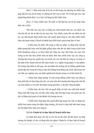 Bước 1: Phát sinh một số lý do có thể trong các phương án chiến lược
giúp lấp kin các kẽ hở hoặc có những lợi thế của cơ hội. Nó là kết quả của việc
ghép bảng thách thức và cơ hội với bảng lợi thế chiến lược.

          Bước 2: Chọn chiến lược tốt nhất có thể lấp kín các kẽ hở hoặc khai
thác các cơ hội.

          Nên biết các mục tiêu và động lực kinh doanh hiện tại, xác định việc
cần làm để các dự án đạt tới các mục tiêu. Tuy nhiên, trước khi xác định các dự
án, các nhà hoạch định chiến lược cần quyết định công ty nên theo đuổi chiến
lược nào quan trọng. Glueck đa phân loại chiến lược quan trọng theo 4 loại:

          + Chiến lược ổn định: khi công ty tiếp tục phục vụ đồng thời một bộ
phận quảng đại hoặc một bộ phận giống nhau như đã xác định trong chính sách
kinh doanhcủa công ty và theo đuổi tới cùng các mục tiêu hoặc các mục tiêu
tương tự thì nên theo chiến lược ổn định. Khi theo chiến lược này các công ty
thường tập trung các nguồn lực của mình vào nơi mà hiện tại công ty có hoặc có
thể phát triển nhanh một lợi thế cạnh tranh, có ý nghĩa trong phạm vi sản phẩm-
thị trường hẹp nhất có thể (quy mô sản phẩm-thị trường chỉ rõ những ngành kinh
doanh đặc thù trong đó công ty hạn chế những hoạt động của mình- tập trung vào
các lĩnh vực nghiên cứu, xác định ngành kinh doanh chung và số liêu kinh tế).

          + Chiến lược tăng trưởng: là một trong những chiến lược mà công ty
theo đuổi khi nó làm tăng mức độ các mục tiêu theo hướng làm tăng mức tiền lãi
cao hơn nhiều so với mức làm được trong quá khứ, ví dụ như: tăng thị phần.

          + Chiến lược cắt xén: khi nó quyết định cải tiến sản xuất kinh doanh
bằng cách tập trung vào cải tiến chức năng, đặc biệt tập trung vào giảm các chi
phí và bằng cách giảm số sản phẩm, thị trường của nó.

           + Chiến lược tổng hợp: khi quyết định tập trung vào việc sử dụng các
chiến lược quan trọng (ổn định, tăng trưởng, cắt xén) ở cùng một thời gian trong
các bộ phận khác nhau của công ty.

          2.1.3.4. Chuẩn bị và thực hiện kế hoạch chiến lược

          Là định thời gian cho tất cả các dự án đã chọn để đạt được sự tăng
trưởng lợi nhuận, cổ tức và dòng tiền cho phép. Chuẩn bị và thực hiện kế hoạch

                                      -19-
 