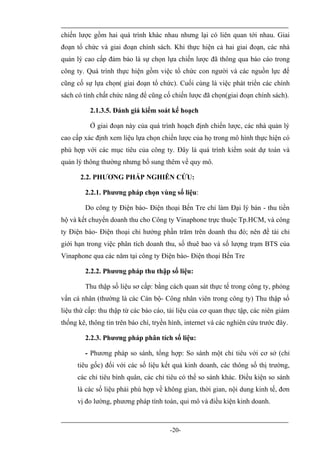 chiến lược gồm hai quá trình khác nhau nhưng lại có liên quan tới nhau. Giai
đoạn tổ chức và giai đoạn chính sách. Khi thực hiện cả hai giai đoạn, các nhà
quản lý cao cấp đảm bảo là sự chọn lựa chiến lược đã thông qua báo cáo trong
công ty. Quá trình thực hiện gồm việc tổ chức con người và các nguồn lực để
cũng cố sự lựa chọn( giai đoạn tổ chức). Cuối cùng là việc phát triển các chính
sách có tính chất chức năng để cũng cố chiến lược đã chọn(giai đoạn chính sách).

          2.1.3.5. Đánh giá kiểm soát kế hoạch

          Ở giai đoạn này của quá trình hoạch định chiến lược, các nhà quản lý
cao cấp xác định xem liệu lựa chọn chiến lược của họ trong mô hình thực hiện có
phù hợp với các mục tiêu của công ty. Đây là quá trình kiểm soát dự toán và
quản lý thông thường nhưng bổ sung thêm về quy mô.

       2.2. PHƯƠNG PHÁP NGHIÊN CỨU:

        2.2.1. Phương pháp chọn vùng số liệu:

        Do công ty Điện báo- Điện thoại Bến Tre chỉ làm Đại lý bán - thu tiền
hộ và kết chuyển doanh thu cho Công ty Vinaphone trực thuộc Tp.HCM, và công
ty Điện báo- Điện thoại chỉ hưởng phần trăm trên doanh thu đó; nên đề tài chỉ
giới hạn trong việc phân tích doanh thu, số thuê bao và số lượng trạm BTS của
Vinaphone qua các năm tại công ty Điện báo- Điện thoại Bến Tre

        2.2.2. Phương pháp thu thập số liệu:

        Thu thập số liệu sơ cấp: bằng cách quan sát thực tế trong công ty, phỏng
vấn cá nhân (thường là các Cán bộ- Công nhân viên trong công ty) Thu thập số
liệu thứ cấp: thu thập từ các báo cáo, tài liệu của cơ quan thực tập, các niên giám
thống kê, thông tin trên báo chí, tryền hình, internet và các nghiên cứu trước đây.

        2.2.3. Phương pháp phân tích số liệu:

        - Phương pháp so sánh, tổng hợp: So sánh một chỉ tiêu với cơ sở (chỉ
      tiêu gốc) đối với các số liệu kết quả kinh doanh, các thông số thị trường,
      các chỉ tiêu bình quân, các chỉ tiêu có thể so sánh khác. Điều kiện so sánh
      là các số liệu phải phù hợp về không gian, thời gian, nội dung kinh tế, đơn
      vị đo lường, phương pháp tính toán, qui mô và điều kiện kinh doanh.



                                       -20-
 