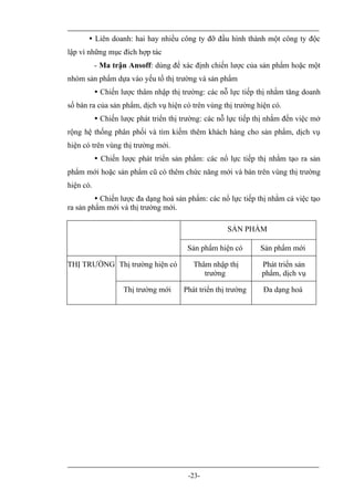  Liên doanh: hai hay nhiều công ty đỡ đầu hình thành một công ty độc
lập vì những mục đích hợp tác
           - Ma trận Ansoff: dùng để xác định chiến lược của sản phẩm hoặc một
nhóm sản phẩm dựa vào yếu tố thị trường và sản phẩm
            Chiến lược thâm nhập thị trường: các nỗ lực tiếp thị nhằm tăng doanh
số bán ra của sản phẩm, dịch vụ hiện có trên vùng thị trường hiện có.
            Chiến lược phát triển thị trường: các nỗ lực tiếp thị nhắm đến việc mở
rộng hệ thống phân phối và tìm kiếm thêm khách hàng cho sản phẩm, dịch vụ
hiện có trên vùng thị trường mới.
            Chiến lược phát triển sản phẩm: các nổ lực tiếp thị nhằm tạo ra sản
phẩm mới hoặc sản phẩm cũ có thêm chức năng mới và bán trên vùng thị trường
hiện có.
          Chiến lược đa dạng hoá sản phẩm: các nổ lực tiếp thị nhằm cả việc tạo
ra sản phẩm mới và thị trường mới.

                                                     SẢN PHẨM

                                        Sản phẩm hiện có       Sản phẩm mới

THỊ TRƯỜNG Thị trường hiện có             Thâm nhập thị         Phát triển sản
                                             trường             phẩm, dịch vụ

                    Thị trường mới     Phát triển thị trường    Đa dạng hoá




                                        -23-
 