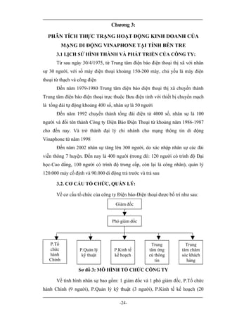 Chương 3:

  PHÂN TÍCH THỰC TRẠNG HOẠT ĐỘNG KINH DOANH CỦA
           MẠNG DI ĐỘNG VINAPHONE TẠI TỈNH BẾN TRE
      3.1 LỊCH SỬ HÌNH THÀNH VÀ PHÁT TRIỂN CỦA CÔNG TY:
      Từ sau ngày 30/4/1975, từ Trung tâm điện báo điện thoại thị xã với nhân
sự 30 người, với số máy điện thoại khoảng 150-200 máy, chủ yếu là máy điện
thoại từ thạch và công điện
      Đến năm 1979-1980 Trung tâm điện báo điện thoại thị xã chuyển thành
Trung tâm điện báo điện thoại trực thuộc Bưu điện tỉnh với thiết bị chuyển mạch
là tổng đài tự động khoảng 400 số, nhân sự là 50 người
      Đến năm 1992 chuyển thành tổng đài điện tử 4000 số, nhân sự là 100
người và đổi tên thành Công ty Điện Báo Điện Thoại từ khoảng năm 1986-1987
cho đến nay. Và trở thành đại lý chi nhánh cho mạng thông tin di động
Vinaphone từ năm 1998
      Đến năm 2002 nhân sự tăng lên 300 người, do xác nhập nhân sự các đài
viễn thông 7 huyện. Đến nay là 400 người (trong đó: 120 người có trình độ Đại
học-Cao đẳng, 100 người có trình độ trung cấp, còn lại là công nhân), quản lý
120.000 máy cố định và 90.000 di động trả trước và trả sau

      3.2. CƠ CẤU TỔ CHỨC, QUẢN LÝ:

      Về cơ cấu tổ chức của công ty Điện báo-Điện thoại được bố trí như sau:
                                    Giám đốc


                                  Phó giám đốc




   P.Tổ                                              Trung            Trung
   chức           P.Quản lý        P.Kinh tế        tâm ứng         tâm chăm
   hành            kỹ thuật        kế hoạch         cú thông        sóc khách
   Chính                                               tin            hàng

                  Sơ đồ 3: MÔ HÌNH TỔ CHỨC CÔNG TY

      Về tình hình nhân sự bao gồm: 1 giám đốc và 1 phó giám đốc, P.Tổ chức
hành Chính (9 người), P.Quản lý kỹ thuật (3 người), P.Kinh tế kế hoạch (20

                                      -24-
 