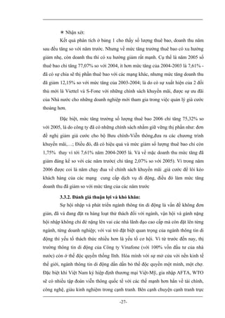  Nhận xét:
        Kết quả phân tích ở bảng 1 cho thấy số lượng thuê bao, doanh thu năm
sau đều tăng so với năm trước. Nhưng về mức tăng trưởng thuê bao có xu hướng
giảm nhẹ, còn doanh thu thì có xu hướng giảm rất mạnh. Cụ thể là năm 2005 số
thuê bao chỉ tăng 77,07% so với 2004, ít hơn mức tăng của 2004-2003 là 7,61% -
đã có sự chia sẽ thị phần thuê bao với các mạng khác, nhưng mức tăng doanh thu
đã giảm 12,15% so với mức tăng của 2003-2004; là do có sự xuất hiện của 2 đối
thủ mới là Viettel và S-Fone với những chính sách khuyến mãi, được sự ưu đãi
của Nhà nước cho những doanh nghiệp mới tham gia trong việc quản lý giá cước
thoáng hơn.

        Đặc biệt, mức tăng trưởng số lượng thuê bao 2006 chỉ tăng 75,32% so
với 2005, là do công ty đã có những chính sách nhằm giữ vững thị phần như: đơn
đề nghị giảm giá cước cho bộ Bưu chính-Viễn thông,đưa ra các chương trình
khuyến mãi,…; Điều đó, đã có hiệu quả và mức giảm số lượng thuê bao chỉ còn
1,75% thay vì tới 7,61% năm 2004-2005 là. Và về mặc doanh thu mức tăng đã
giảm đáng kể so với các năm trước( chỉ tăng 2,07% so với 2005). Vì trong năm
2006 được coi là năm chạy đua về chính sách khuyến mãi ,giá cước để lôi kéo
khách hàng của các mạng cung cấp dịch vụ di động, điều đó làm mức tăng
doanh thu đã giảm so với mức tăng của các năm trước

        3.3.2. Đánh giá thuận lợi và khó khăn:
        Sự hội nhập và phát triển ngành thông tin di động là vấn đề không đơn
giản, đã và đang đặt ra hàng loạt thử thách đối với ngành, vận hội và gánh nặng
hội nhập không chỉ đè nặng lên vai các nhà lãnh đạo cao cấp mà còn đặt lên từng
ngành, từng doanh nghiệp; với vai trò đặt biệt quan trọng của ngành thông tin di
động thì yếu tố thách thức nhiều hơn là yếu tố cơ hội. Vì từ trước đến nay, thị
trường thông tin di động của Công ty Vinafone (với 100% vốn đầu tư của nhà
nước) còn ở thế độc quyền thống lĩnh. Hòa mình với sự mở cửa với nền kinh tế
thế giới, ngành thông tin di động dần dần bỏ thế độc quyền một mình, một chợ.
Đặc biệt khi Việt Nam ký hiệp định thương mại Việt-Mỹ, gia nhập AFTA, WTO
sẽ có nhiều tập đoàn viễn thông quốc tế với các thế mạnh hơn hẳn về tài chính,
công nghệ, giàu kinh nghiệm trong cạnh tranh. Bên cạnh chuyện cạnh tranh trực

                                      -27-
 
