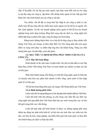 tiếp về thị phần với các đại gia nước ngoài, nạn chảy máu chất xám từ các công
ty nội địa sang các công ty, tập đoàn viễn thông nước ngoài sẽ trực tiếp gây khó
khăn cho việc kinh doanh của các công ty nội địa.

       Tuy nhiên, vấn đề đặt ra trong thời hội nhập là các công ty phải có các
chiến lược để lựa chọn đối tác chiến lược nước ngoài-với lợi thế là có nguồn vốn
lớn, kinh nghiệm. Từ đó, các doanh nghiệp nước ngoài có thể hỗ trợ các doanh
nghiệp trong nước tăng trưởng; đồng thời cung cấp các dịch vụ, công nghệ mới
nhằm đáp ứng sự phát triển ngày càng đa dạng của thị trường.
       Đứng trước những thách thức và cơ hội đó là tổng công ty Bưu chính viễn
thông Việt Nam nói chung và Bưu điện Bến Tre Nói riêng phải đổi mới quan
điểm và cung cách phục vụ nhằm đáp ứng nhu cầu khách hàng. Nâng cao chất
lượng hiệu quả, chi phí thấp, cước phí giảm.
     3.4. MỤC TIÊU VÀ ĐỊNH HƯỚNG PHÁT TRIỂN CHUNG CỦA
CÔNG TY:
     3.3.3. Mục tiêu hoạt động:
        Kinh doanh có lãi, bảo toàn và phát triển vốn chủ sở hữu đầu tư của Tập
đoàn Bưu chính Viễn thông Việt Nam và hoàn thành các nhiệm vụ khác do chủ
sở hữu giao.

        Phát triển thành mạng viễn thông có trình độ công nghệ, quản lý hiện đại
và chuyên môn hóa cao; phát triển nhanh và bền vững, cạnh tranh và hội nhập
quốc tế có hiệu quả.

        Tối đa hóa hoạt động hiệu quả của mạng viễn thông Quốc gia Việt Nam.
        3.3.4. Định hướng phát triển:
        Luôn vươn lên là mạng thông tin có tốc độ phát triển nhanh nhất tại Việt Nam.
        Luôn thể hiện tính tiên phong, tự chủ trong việc nắm bắt các lĩnh vực
công nghệ mới góp phần đưa Việt Nam đuổi kip các nước trong khu vực và trên
thế giới trong lĩnh vực viễn thông.

        Luôn kết hợp chặt chẽ kinh doanh và phục vụ, không ngừng phủ sóng
nhằm tạo động lực phát triển kinh tế, xã hội cho các tỉnh, khu vực miền núi, hải
đảo, các khu du lịch, công nghiệp, cửa khẩu biên giới trên toàn quốc và đem đến
cho khách hàng các dịch vụ hiện đại nhất.



                                        -28-
 