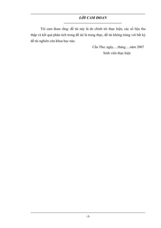 LỜI CAM ĐOAN

       Tôi cam đoan rằng: đề tài này là do chính tôi thực hiện, các số liệu thu
thập và kết quả phân tích trong đề tài là trung thực, đề tài không trùng với bất kỳ
đề tài nghiên cứu khoa học nào.
                                              Cần Thơ, ngày.....tháng.....năm 2007
                                                     Sinh viên thực hiện




                                        -3-
 