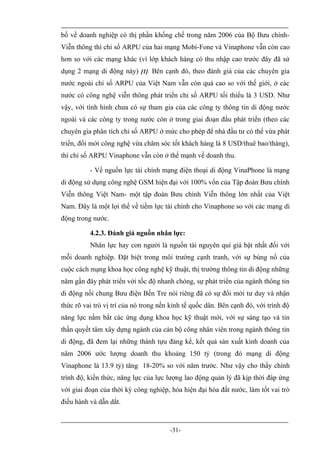 bố về doanh nghiệp có thị phần khống chế trong năm 2006 của Bộ Bưu chính-
Viễn thông thì chỉ số ARPU của hai mạng Mobi-Fone và Vinaphone vẫn còn cao
hơn so với các mạng khác (vì lớp khách hàng có thu nhập cao trước đây đã sử
dụng 2 mạng di động này) [1]. Bên cạnh đó, theo đánh giá của các chuyên gia
nước ngoài chỉ số ARPU của Việt Nam vẫn còn quá cao so với thế giới, ở các
nước có công nghệ viễn thông phát triển chỉ số ARPU tối thiểu là 3 USD. Như
vậy, với tình hình chưa có sự tham gia của các công ty thông tin di động nước
ngoài và các công ty trong nước còn ở trong giai đoạn đầu phát triển (theo các
chuyên gia phân tích chỉ số ARPU ở mức cho phép để nhà đầu tư có thể vừa phát
triển, đổi mới công nghệ vừa chăm sóc tốt khách hàng là 8 USD/thuê bao/tháng),
thì chỉ số ARPU Vinaphone vẫn còn ở thế mạnh về doanh thu.

          - Về nguồn lực tài chính mạng điện thoại di động VinaPhone là mạng
di động sử dụng công nghệ GSM hiện đại với 100% vốn của Tập đoàn Bưu chính
Viễn thông Việt Nam- một tập đoàn Bưu chính Viễn thông lớn nhất của Việt
Nam. Đây là một lợi thế về tiềm lực tài chính cho Vinaphone so với các mạng di
động trong nước.

          4.2.3. Đánh giá nguồn nhân lực:
          Nhân lực hay con người là nguồn tài nguyên quí giá bật nhất đối với
mỗi doanh nghiệp. Đặt biệt trong môi trường cạnh tranh, với sự bùng nổ của
cuộc cách mạng khoa học công nghệ kỹ thuật, thị trường thông tin di động những
năm gần đây phát triển với tốc độ nhanh chóng, sự phát triển của ngành thông tin
di động nối chung Bưu điện Bến Tre nói riêng đã có sự đổi mới tư duy và nhận
thức rõ vai trò vị trí của nó trong nền kinh tế quốc dân. Bên cạnh đó, với trình độ
năng lực nắm bắt các ứng dụng khoa học kỹ thuật mới, với sự sáng tạo và tin
thần quyết tâm xây dựng ngành của cán bộ công nhân viên trong ngành thông tin
di động, đã đem lại những thành tựu đáng kể, kết quả sản xuất kinh doanh của
năm 2006 ước lượng doanh thu khoảng 150 tỷ (trong đó mạng di động
Vinaphone là 13.9 tỷ) tăng 18-20% so với năm trước. Như vậy cho thấy chính
trình độ, kiến thức, năng lực của lực lượng lao động quản lý đã kịp thời đáp ứng
với giai đoạn của thời kỳ công nghiệp, hóa hiện đại hóa đất nước, làm tốt vai trò
điều hành và dẫn dắt.



                                       -31-
 