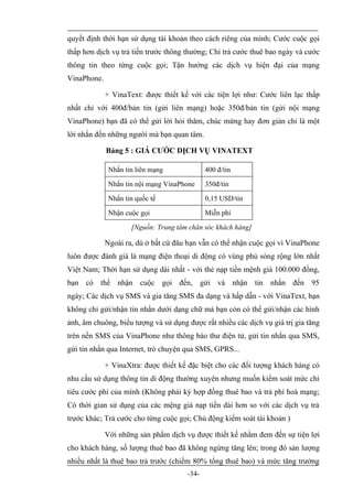 quyết định thời hạn sử dụng tài khoản theo cách riêng của mình; Cước cuộc gọi
thấp hơn dịch vụ trả tiền trước thông thường; Chỉ trả cước thuê bao ngày và cước
thông tin theo từng cuộc gọi; Tận hưởng các dịch vụ hiện đại của mạng
VinaPhone.

             + VinaText: được thiết kế với các tiện lợi như: Cước liên lạc thấp
nhất chỉ với 400đ/bản tin (gửi liên mạng) hoặc 350đ/bản tin (gửi nội mạng
VinaPhone) bạn đã có thể gửi lời hỏi thăm, chúc mừng hay đơn giản chỉ là một
lời nhắn đến những người mà bạn quan tâm.

             Bảng 5 : GIÁ CƯỚC DỊCH VỤ VINATEXT

              Nhắn tin liên mạng             400 đ/tin

              Nhắn tin nội mạng VinaPhone    350đ/tin

              Nhắn tin quốc tế               0,15 USD/tin

              Nhận cuộc gọi                  Miễn phí

                     [Nguồn: Trung tâm chăn sóc khách hàng]

             Ngoài ra, dù ở bất cứ đâu bạn vẫn có thể nhận cuộc gọi vì VinaPhone
luôn được đánh giá là mạng điện thoại di động có vùng phủ sóng rộng lớn nhất
Việt Nam; Thời hạn sử dụng dài nhất - với thẻ nạp tiền mệnh giá 100.000 đồng,
bạn có thể nhận cuộc gọi đến, gửi và nhận tin nhắn đến 95
ngày; Các dịch vụ SMS và gia tăng SMS đa dạng và hấp dẫn - với VinaText, bạn
không chỉ gửi/nhận tin nhắn dưới dạng chữ mà bạn còn có thể gửi/nhận các hình
ảnh, âm chuông, biểu tượng và sử dụng được rất nhiều các dịch vụ giá trị gia tăng
trên nền SMS của VinaPhone như thông báo thư điện tử, gửi tin nhắn qua SMS,
gửi tin nhắn qua Internet, trò chuyện qua SMS, GPRS...

             + VinaXtra: được thiết kế đặc biệt cho các đối tượng khách hàng có
nhu cầu sử dụng thông tin di động thường xuyên nhưng muốn kiểm soát mức chi
tiêu cước phí của mình (Không phải ký hợp đồng thuê bao và trả phí hoà mạng;
Có thời gian sử dụng của các mệng giá nạp tiền dài hơn so với các dịch vụ trả
trước khác; Trả cước cho từng cuộc gọi; Chủ động kiểm soát tài khoản )

             Với những sản phẩm dịch vụ được thiết kế nhằm đem đến sự tiện lợi
cho khách hàng, số lượng thuê bao đã không ngừng tăng lên; trong đó sản lượng
nhiều nhất là thuê bao trả trước (chiếm 80% tổng thuê bao) và mức tăng trưởng
                                      -34-
 