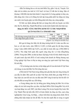 - Bến Tre không lớn so với các tỉnh Miền Tây, gồm 1 thị xã, 7 huyện. Với
diện tích tự nhiên của tỉnh là 2.315 km2 với hơn 2/3 đất đai là nông. Dân số
khoảng 1.400.000, địa bàn hình thành 2 vùng kinh tế về nông nghiệp và thủy sản,
điều đáng chú ý hơn cả là Đảng bộ tỉnh tập trung phân phối lao động mở rộng
sản xuất ở các huyện giáp ven biển Đông phát triển thủy sản, nông nghiệp.
      Về lĩnh vực Quốc phòng đặt biệt coi trọng then chốt các huyện ven bỉển
như: Ba Tri, Bình Đại, Thạnh Phú để bảo vệ nền kinh tế phát triển như hiện nay:
    Bảng 10: MỨC TĂNG TRƯỞNG KINH TẾ VÀ THU NHẬP BÌNH
                     QUÂN/NGƯỜI CỦA TỈNH BẾN TRE
                                                    2004      2005      2006
 Tốc độ tăng trưởng kinh tế (so với 1994) (%)          9,57     10,08     11,24
 Thu nhập bình quân (VND)                           956.000 1.041.000 1.213.000
                                                [Nguồn: Cục thống kê tỉnh Bến Tre]
      Kết quả từ bảng cho thấy tốc độ tăng trưởng kinh tế ở năm sau đều cao
hơn so với năm trước, năm 2006 là 11,24% và bình quân tốc độ tăng trưởng
trong 5 năm (2001-2005) đạt 9,22%, cao nhất từ trước đến nay (1996-2000 là
6,18%). Thu nhập bình quân đầu người cũng tăng lên 1,2 triệu đồng/tháng
(2006). Trong năm 2006, xứ dừa lại được xếp hạng 4 trên 42 tỉnh, thành trong chỉ
số cạnh tranh cấp tỉnh (PCI) về môi trường kinh doanh do Phòng thương mại
Công nghiệp Việt Nam và Dự án nâng cao năng lực cạnh tranh Việt Nam công
bố mới đây.
       - Về xu hướng toàn cầu hóa và hội nhập quốc tế của nền kinh tế Việt Nam
nói chung và của tỉnh Bến Tre Nói riêng như sau:
          Nền kinh tế Việt Nam trong những năm gần đây đạt mức tăng trưởng rất
cao đầy ổn định. Bên cạnh đó sự kiện Việt Nam chính thức gia nhập WTO và
thực hiện các cam kết mở cửa vào đầu năm 2007 cũng là một lực hút lớn đối với
các nhà đầu tư trong lĩnh vực viễn thông
          Trong những năm tới, hệ thống giao thông đường bộ Bến Tre sẽ hòa
nhập với các tỉnh trong khu vực như: cầu Rạch Miễu (Tiền Giang-Bến Tre) sẽ đi
vào hoạt động vào cuối 2007, cầu Hàm Luông (Thị xã-các huyện:Chợ Lách, Mỏ
Cày Thạnh Phú) dự kiến đến 2010 sẽ hoàn thành; hạ tầng các khu, cụm công
nghiệp(như: Giao Long, An Hiệp,…) được triển khai xây dựng hoàn chỉnh. Đó là
những điều kiện thuận lợi lớn để Bến Tre thu hút mạnh đầu tư trong và ngoài

                                      -40-
 