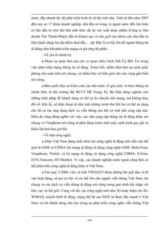 nước, đẩy nhanh tốc độ phát triển kinh tế-xã hội tỉnh nhà. Tính từ đầu năm 2007
đến nay có 17 đoàn doanh nghiệp, nhà đầu tư trong và ngoài nước đến tìm hiểu
cơ hội đầu tư trên địa bàn tỉnh như: dự án sản xuất dược phẩm (Công ty liên
doanh Tân Thành-Pháp); đầu tư khách sạn và sân golf của nhóm các nhà đầu tư
Hàn Quốc đang tìm địa điểm thuê đất,… [2]. Đây là cơ hội lớn để ngành thông tin
di động nắm bắt phát triển mạng và gia tăng thị phần.
       - Về yếu tố chính trị:
          Được sự quan tâm của các cơ quan chức trách tỉnh Ủy Bến Tre trong
việc phát triển mạng thông tin di động. Trước hết, nhằm đảm bảo an ninh quốc
phòng cho toàn tỉnh nói chung; và nhằm bảo vệ biên giới cho các vùng gần biển
nói riêng.
          Bên cạnh chịu sự kiểm soát của nhà nước về giá cước và theo thông tin
chính thức từ Bộ trưởng Bộ BCVT Đỗ Trung Tá, Bộ hiện đang nghiên cứu
những biện pháp để khách hàng có thể tự do chuyển dời mạng, mà không thay
đổi số. Khi ấy, số điện thoại sẽ như một chứng minh thư thứ hai có thể sử dụng
cho tất cả các ứng dụng dịch vụ viễn thông của bất cứ một nhà cung cấp nào.
Điều đó cũng đồng nghĩa với việc, các nhà cung cấp thông tin di động khác nói
chung và Vinaphone nói riêng sẽ phải đứng trước một cuộc cạnh tranh gay gắt và
khốc liệt hơn bao giờ hết.
       - Về mặt công nghệ:
          Hiện Việt Nam đang triển khai hai công nghệ di động tiên tiến của thế
giới là GSM và CDMA (ba mạng di động sử dụng công nghệ GSM: Mobi-Fone,
Vinaphone, Viettel; và ba mạng di động sử dụng công nghệ CDMA: S-Fone,
EVN-Telecom, HT-Mobile). Vì vậy, các doanh nghiệp nước ngoài cũng khó có
thể phát triển công nghệ di động khác ở Việt Nam.
          Vào quý 2-2008, việc vệ tinh VINASAT được phóng lên quỹ đạo và đi
vào hoạt động, sẽ tạo cơ hội và ưu thế lớn cho ngành viễn thông Việt Nam nói
chung và các dịch vụ viễn thông di động nói riêng trong quá trình hội nhập với
khu vực và thế giới. Cùng với đó, các công nghệ mới như 3G hoặc thậm chí 4G,
WiMAX, truyền hình di động, mạng thế hệ sau NGN sẽ được đẩy mạnh ở Việt
Nam và trở thành dòng chủ lưu trong sự phát triển công nghệ viễn thông Việt



                                       -41-
 