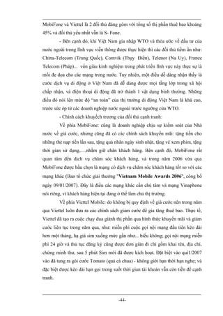 MobiFone và Viettel là 2 đối thủ đáng gòm với tổng số thị phần thuê bao khoảng
45% và đối thủ yếu nhất vẫn là S- Fone.
         - Bên cạnh đó, khi Việt Nam gia nhập WTO và thỏa ước về đầu tư của
nước ngoài trong lĩnh vực viễn thông được thực hiện thì các đối thủ tiềm ẩn như:
China-Telecom (Trung Quốc), Comvik (Thụy Điển), Telenor (Na Uy), France
Telecom (Pháp)... vốn giàu kinh nghiệm trong phát triển lĩnh vực này thực sự là
mối đe dọa cho các mạng trong nước. Tuy nhiên, một điều dễ dàng nhận thấy là
cước dịch vụ di động ở Việt Nam đã dễ dàng được mọi tầng lớp trong xã hội
chấp nhận, và điện thoại di động đã trở thành 1 vật dụng bình thường. Những
điều đó nói lên mức độ “an toàn” của thị trường di động Việt Nam là khá cao,
trước sức ép từ các doanh nghiệp nước ngoài trước ngưỡng cửa WTO.
         - Chính cách khuyếch trương của đối thủ cạnh tranh:
         Về phía MobiFone: cũng là doanh nghiệp chịu sự kiểm soát của Nhà
nước về giá cước, nhưng cũng đã có các chính sách khuyến mãi: tặng tiền cho
những thẻ nạp tiền lần sau, tặng quà nhân ngày sinh nhật, tặng vé xem phim, tặng
thời gian sử dụng,.…nhằm giữ chân khách hàng. Bên cạnh đó, MobiFone rất
quan tâm đến dịch vụ chăm sóc khách hàng, và trong năm 2006 vừa qua
MobiFone được bầu chọn là mạng có dịch vụ chăm sóc khách hàng tốt so với các
mạng khác (Ban tổ chức giải thưởng "Vietnam Mobile Awards 2006", công bố
ngày 09/01/2007). Đây là điều các mạng khác cần chú tâm và mạng Vinaphone
nói riêng, vì khách hàng hiện tại đang ở thế làm chủ thị trường.
         Về phía Viettel Mobile: do không bị quy định về giá cước nên trong năm
qua Viettel luôn đưa ra các chính sách giảm cước để gia tăng thuê bao. Thực tế,
Viettel đã tạo ra cuộc chạy đua giành thị phần qua hình thức khuyến mãi và giảm
cước liên tục trong năm qua, như: miễn phí cuộc gọi nội mạng đầu tiên kéo dài
hơn một tháng, hạ giá sim xuống mức gần như... biếu không; gọi nội mạng miễn
phí 24 giờ và thủ tục đăng ký cũng được đơn giản đi chỉ gồm khai tên, địa chỉ,
chứng minh thư, sau 5 phút Sim mới đã được kích hoạt. Đặt biệt vào quí1/2007
vào đã tung ra gói cước Tomato (quả cà chua) - không giới hạn thời hạn nghe; và
đặc biệt được kéo dài hạn gọi trong suốt thời gian tài khoản vẫn còn tiền để cạnh
tranh.



                                       -44-
 