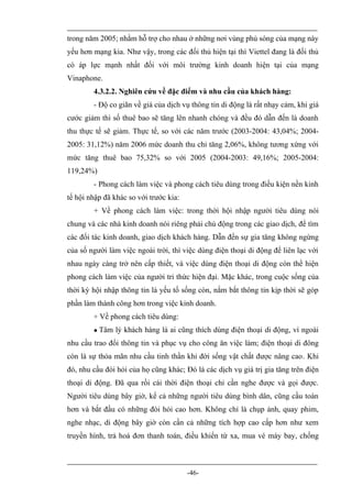 trong năm 2005; nhằm hỗ trợ cho nhau ở những nơi vùng phủ sóng của mạng này
yếu hơn mạng kia. Như vậy, trong các đối thủ hiện tại thì Viettel đang là đối thủ
có áp lực mạnh nhất đối với môi trường kinh doanh hiện tại của mạng
Vinaphone.
        4.3.2.2. Nghiên cứu về đặc điểm và nhu cầu của khách hàng:
        - Độ co giãn về giá của dịch vụ thông tin di động là rất nhạy cảm, khi giá
cước giảm thì số thuê bao sẽ tăng lên nhanh chóng và đều đó dẫn đến là doanh
thu thực tế sẽ giảm. Thực tế, so với các năm trước (2003-2004: 43,04%; 2004-
2005: 31,12%) năm 2006 mức doanh thu chỉ tăng 2,06%, không tương xứng với
mức tăng thuê bao 75,32% so với 2005 (2004-2003: 49,16%; 2005-2004:
119,24%)
        - Phong cách làm việc và phong cách tiêu dùng trong điều kiện nền kinh
tế hội nhập đã khác so với trước kia:
        + Về phong cách làm việc: trong thời hội nhập người tiêu dùng nói
chung và các nhà kinh doanh nói riêng phải chủ động trong các giao dịch, để tìm
các đối tác kinh doanh, giao dịch khách hàng. Dẫn đến sự gia tăng không ngừng
của số người làm việc ngoài trời, thì việc dùng điện thoại di động để liên lạc với
nhau ngày càng trở nên cấp thiết, và việc dùng điện thoại di động còn thể hiện
phong cách làm việc của người tri thức hiện đại. Mặc khác, trong cuộc sống của
thời kỳ hội nhập thông tin là yếu tố sống còn, nắm bắt thông tin kịp thời sẽ góp
phần làm thành công hơn trong việc kinh doanh.
        + Về phong cách tiêu dùng:
           Tâm lý khách hàng là ai cũng thích dùng điện thoại di động, vì ngoài
nhu cầu trao đổi thông tin và phục vụ cho công ăn việc làm; điện thoại di đông
còn là sự thỏa mãn nhu cầu tinh thần khi đời sống vật chất được nâng cao. Khi
đó, nhu cầu đòi hỏi của họ cũng khác; Đó là các dịch vụ giá trị gia tăng trên điện
thoại di động. Đã qua rồi cái thời điện thoại chỉ cần nghe được và gọi được.
Người tiêu dùng bây giờ, kể cả những người tiêu dùng bình dân, cũng cầu toàn
hơn và bắt đầu có những đòi hỏi cao hơn. Không chỉ là chụp ảnh, quay phim,
nghe nhạc, di động bây giờ còn cần cả những tích hợp cao cấp hơn như xem
truyền hình, trả hoá đơn thanh toán, điều khiển từ xa, mua vé máy bay, chống



                                        -46-
 