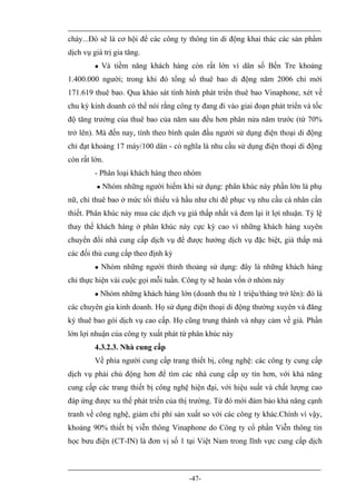 cháy...Đó sẽ là cơ hội để các công ty thông tin di động khai thác các sản phẩm
dịch vụ giá trị gia tăng.
             Và tiềm năng khách hàng còn rất lớn vì dân số Bến Tre khoảng
1.400.000 người; trong khi đó tổng số thuê bao di động năm 2006 chỉ mới
171.619 thuê bao. Qua khảo sát tình hình phát triển thuê bao Vinaphone, xét về
chu kỳ kinh doanh có thể nói rằng công ty đang đi vào giai đoạn phát triển và tốc
độ tăng trưởng của thuê bao của năm sau đều hơn phân nửa năm trước (từ 70%
trở lên). Mà đến nay, tính theo bình quân đầu người sử dụng điện thoại di động
chỉ đạt khoảng 17 máy/100 dân - có nghĩa là nhu cầu sử dụng điện thoại di động
còn rất lớn.
         - Phân loại khách hàng theo nhóm
             Nhóm những người hiếm khi sử dụng: phân khúc này phần lớn là phụ
nữ, chỉ thuê bao ở mức tối thiểu và hầu như chỉ để phục vụ nhu cầu cá nhân cần
thiết. Phân khúc này mua các dịch vụ giá thấp nhất và đem lại ít lợi nhuận. Tỷ lệ
thay thế khách hàng ở phân khúc này cực kỳ cao vì những khách hàng xuyên
chuyển đổi nhà cung cấp dịch vụ để được hưởng dịch vụ đặc biệt, giá thấp mà
các đối thủ cung cấp theo định kỳ
             Nhóm những người thỉnh thoảng sử dụng: đây là những khách hàng
chỉ thực hiện vài cuộc gọi mỗi tuần. Công ty sẽ hoàn vốn ở nhóm này
            Nhóm những khách hàng lớn (doanh thu từ 1 triệu/tháng trở lên): đó là
các chuyên gia kinh doanh. Họ sử dụng điện thoại di động thường xuyên và đăng
ký thuê bao gói dịch vụ cao cấp. Họ cũng trung thành và nhạy cảm về giá. Phần
lớn lợi nhuận của công ty xuất phát từ phân khúc này
         4.3.2.3. Nhà cung cấp
         Về phía người cung cấp trang thiết bị, công nghệ: các công ty cung cấp
dịch vụ phải chủ động hơn để tìm các nhà cung cấp uy tín hơn, với khả năng
cung cấp các trang thiết bị công nghệ hiện đại, với hiệu suất và chất lượng cao
đáp ứng được xu thế phát triển của thị trường. Từ đó mới đảm bảo khả năng cạnh
tranh về công nghệ, giảm chi phí sản xuất so với các công ty khác.Chính vì vậy,
khoảng 90% thiết bị viễn thông Vinaphone do Công ty cổ phần Viễn thông tin
học bưu điện (CT-IN) là đơn vị số 1 tại Việt Nam trong lĩnh vực cung cấp dịch



                                        -47-
 