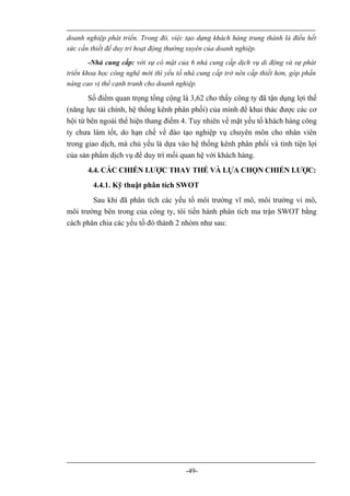 doanh nghiệp phát triển. Trong đó, việc tạo dựng khách hàng trung thành là điều hết
sức cần thiết để duy trì hoạt động thường xuyên của doanh nghiệp.
        -Nhà cung cấp: với sự có mặt của 6 nhà cung cấp dịch vụ di động và sự phát
triển khoa học công nghệ mới thì yếu tố nhà cung cấp trở nên cấp thiết hơn, góp phần
nâng cao vị thế cạnh tranh cho doanh nghiệp.

       Số điểm quan trọng tổng cộng là 3,62 cho thấy công ty đã tận dụng lợi thế
(năng lực tài chính, hệ thống kênh phân phối) của mình để khai thác được các cơ
hội từ bên ngoài thể hiện thang điểm 4. Tuy nhiên về mặt yếu tố khách hàng công
ty chưa làm tốt, do hạn chế về đào tạo nghiệp vụ chuyên môn cho nhân viên
trong giao dịch, mà chủ yếu là dựa vào hệ thống kênh phân phối và tính tiện lợi
của sản phẩm dịch vụ để duy trì mối quan hệ với khách hàng.
       4.4. CÁC CHIẾN LƯỢC THAY THẾ VÀ LỰA CHỌN CHIẾN LƯỢC:
        4.4.1. Kỹ thuật phân tích SWOT
        Sau khi đã phân tích các yếu tố môi trường vĩ mô, môi trường vi mô,
môi trường bên trong của công ty, tôi tiến hành phân tích ma trận SWOT bằng
cách phân chia các yếu tố đó thành 2 nhóm như sau:




                                        -49-
 